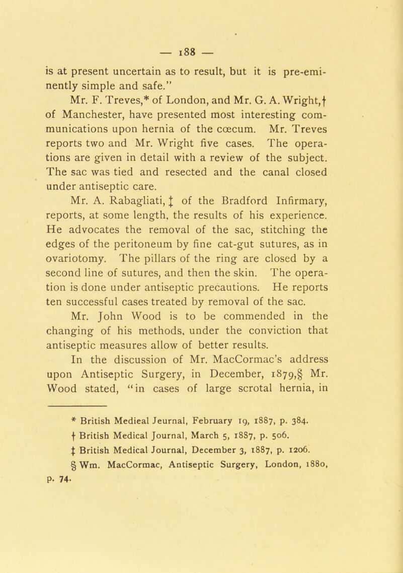 is at present uncertain as to result, but it is pre-emi- nently simple and safe.” Mr. F. Treves,* * * § of London, and Mr. G. A. Wright,f of Manchester, have presented most interesting com- munications upon hernia of the coecum. Mr. Treves reports two and Mr. Wright five cases. The opera- tions are given in detail with a review of the subject. The sac was tied and resected and the canal closed under antiseptic care. Mr. A. Rabagliati, J of the Bradford Infirmary, reports, at some length, the results of his experience. He advocates the removal of the sac, stitching the edges of the peritoneum by fine cat-gut sutures, as in ovariotomy. The pillars of the ring are closed by a second line of sutures, and then the skin. The opera- tion is done under antiseptic precautions. He reports ten successful cases treated by removal of the sac. Mr. John Wood is to be commended in the changing of his methods, under the conviction that antiseptic measures allow of better results. In the discussion of Mr. MacCormac’s address upon Antiseptic Surgery, in December, i879,§ Mr. Wood stated, “in cases of large scrotal hernia, in * British Medical Jeurnal, February rg, 1887, p. 384. f British Medical Journal, March 5, 18S7, p. 506. I British Medical Journal, December 3, 1887, p. 1206. § Wm. MacCormac, Antiseptic Surgery, London, 1880, p. 74-