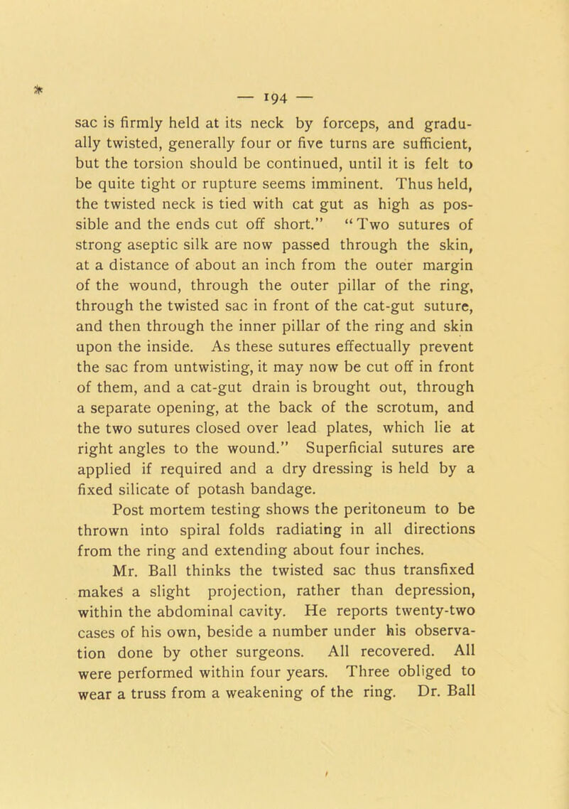 sac is firmly held at its neck by forceps, and gradu- ally twisted, generally four or five turns are sufficient, but the torsion should be continued, until it is felt to be quite tight or rupture seems imminent. Thus held, the twisted neck is tied with cat gut as high as pos- sible and the ends cut olf short.” “ Two sutures of strong aseptic silk are now passed through the skin, at a distance of about an inch from the outer margin of the wound, through the outer pillar of the ring, through the twisted sac in front of the cat-gut suture, and then through the inner pillar of the ring and skin upon the inside. As these sutures effectually prevent the sac from untwisting, it may now be cut off in front of them, and a cat-gut drain is brought out, through a separate opening, at the back of the scrotum, and the two sutures closed over lead plates, which lie at right angles to the wound.” Superficial sutures are applied if required and a dry dressing is held by a fixed silicate of potash bandage. Post mortem testing shows the peritoneum to be thrown into spiral folds radiating in all directions from the ring and extending about four inches. Mr. Ball thinks the twisted sac thus transfixed makes a slight projection, rather than depression, within the abdominal cavity. He reports twenty-two cases of his own, beside a number under his observa- tion done by other surgeons. All recovered. All were performed within four years. Three obliged to wear a truss from a weakening of the ring. Dr. Ball
