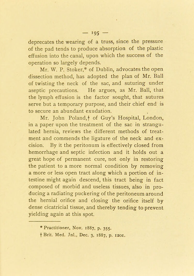 deprecates the wearing of a truss, since the pressure of the pad tends to produce absorption of the plastic effusion into the canal, upon which the success of the operation so largely depends. Mr. W. P. Stoker,* of Dublin, advocates the open dissection method, has adopted the plan of Mr. Ball of twisting the neck of the sac, and suturing under aseptic precautions. He argues, as Mr. Ball, that the lymph effusion is the factor sought, that sutures serve but a temporary purpose, and their chief end is to secure an abundant exudation. Mr. John Poland,f of Guy’s Hospital, London, in a paper upon the treatment of the sac in strangu- lated hernia, reviews the different methods of treat- ment and commends the ligature of the neck and ex- cision. By it the peritonum is effectively closed from hemorrhage and septic infection and it holds out a great hope of permanent cure, not only in restoring the patient to a more normal condition by removing a more or less open tract along which a portion of in- testine might again descend, this tract being in fact composed of morbid and useless tissues, also in pro- ducing a radiating puckering of the peritoneum around the hernial orifice and closing the orifice itself by dense cicatricial tissue, and thereby tending to prevent yielding again at this spot. * Practitioner, Nov. 1887, p. 355.