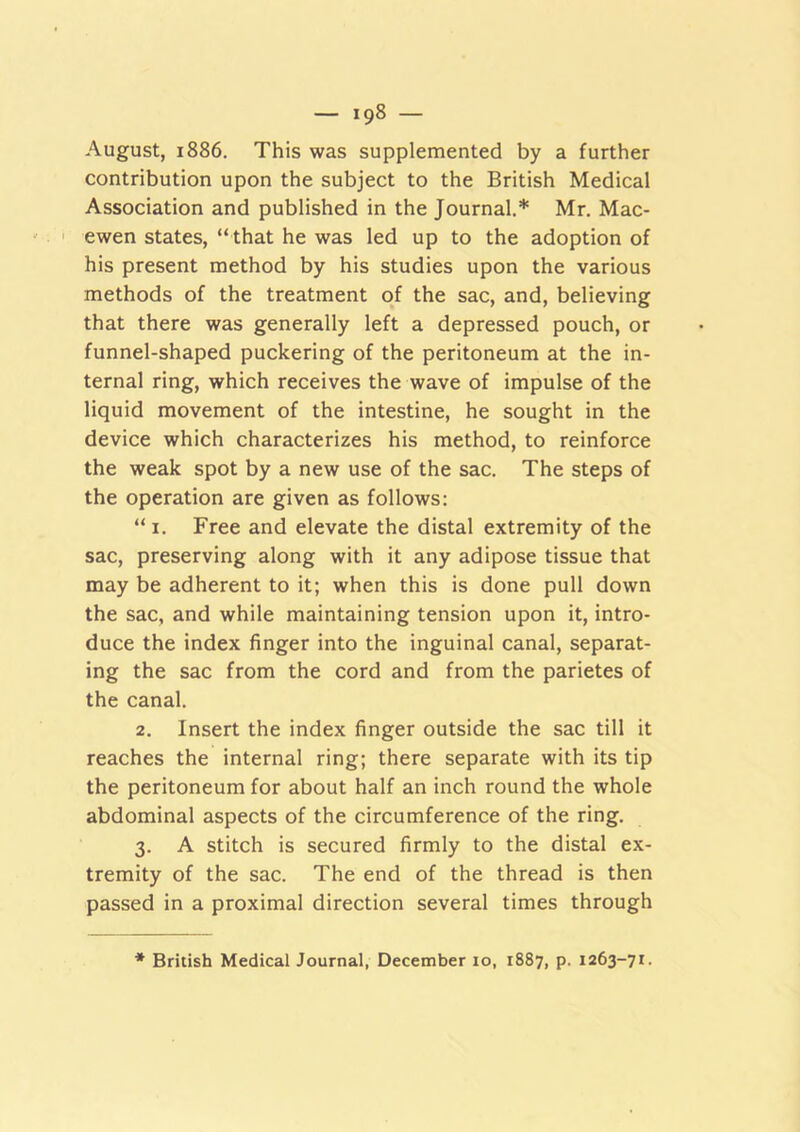 August, 1886. This was supplemented by a further contribution upon the subject to the British Medical Association and published in the Journal.* Mr. Mac- I ewen states, “ that he was led up to the adoption of his present method by his studies upon the various methods of the treatment of the sac, and, believing that there was generally left a depressed pouch, or funnel-shaped puckering of the peritoneum at the in- ternal ring, which receives the wave of impulse of the liquid movement of the intestine, he sought in the device which characterizes his method, to reinforce the weak spot by a new use of the sac. The steps of the operation are given as follows: “ I. Free and elevate the distal extremity of the sac, preserving along with it any adipose tissue that may be adherent to it; when this is done pull down the sac, and while maintaining tension upon it, intro- duce the index finger into the inguinal canal, separat- ing the sac from the cord and from the parietes of the canal. 2. Insert the index finger outside the sac till it reaches the internal ring; there separate with its tip the peritoneum for about half an inch round the whole abdominal aspects of the circumference of the ring. 3. A stitch is secured firmly to the distal ex- tremity of the sac. The end of the thread is then passed in a proximal direction several times through