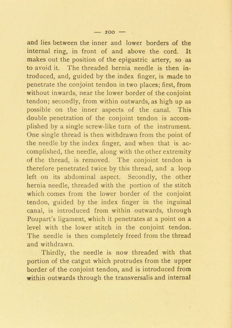 and lies between the inner and lower borders of the internal ring, in front of and above the cord. It makes out the position of the epigastric artery, so as to avoid it. The threaded hernia needle is then in- troduced, and, guided by the index finger, is made to penetrate the conjoint tendon in two places; first, from without inwards, near the lower border of the conjoint tendon; secondly, from within outwards, as high up as possible on the inner aspects of the canal. This double penetration of the conjoint tendon is accom- plished by a single screw-like turn of the instrument. One single thread is then withdrawn from the point of the needle by the index finger, and when that is ac- complished, the needle, along with the other extremity of the thread, is removed. The conjoint tendon is therefore penetrated twice by this thread, and a loop left on its abdominal aspect. Secondly, the other hernia needle, threaded with the portion of the stitch which comes from the lower border of the conjoint tendon, guided by the index finger in the inguinal canal, is introduced from within outwards, through Poupart’s ligament, which it penetrates at a point on a level with the lower stitch in the conjoint tendon. The needle is then completely freed from the thread and withdrawn. Thirdly, the needle is now threaded with that portion of the catgut which protrudes from the upper border of the conjoint tendon, and is introduced from within outwards through the transversalis and internal