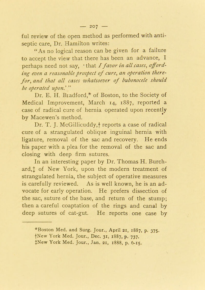 ful review of the open method as performed with anti- septic care, Dr. Hamilton writes: “As no logical reason can be given for a failure to accept the view that there has been an advance, I perhaps need not say, * that I favor in all cases, aff^ord- ing even a reasonable prospect of cure, an operation there- for, and that all cases whatsoever of bubonocele should be operated upon.' ” Dr. E. H. Biadford,’' of Boston, to the Society of Medical Improvement, March 14, 1887, reported a case of radical cure of hernia operated upon recently by Macewen’s method. Dr. T. J. McGillicuddy,f reports a case of radical cure of a strangulated oblique inguinal hernia with ligature, removal of the sac and recovery. He ends his paper with a plea for the removal of the sac and closing with deep firm sutures. In an interesting paper by Dr. Thomas H. Burch- ard,;); of New York, upon the modern treatment of strangulated hernia, the subject of operative measures is carefully reviewed. As is well known, he is an ad- vocate for early operation. He prefers dissection of the sac, suture of the base, and return of the stump; then a careful coaptation of the rings and canal by deep sutures of cat-gut. He reports one case by ^Boston Med. and Surg. Jour., April 21, 1887, p. 375. ■(•New York Med. Jour., Dec. 31, 1887, p. 737. :(New York Med. Jour., Jan. 21, 1888, p. 6-15.