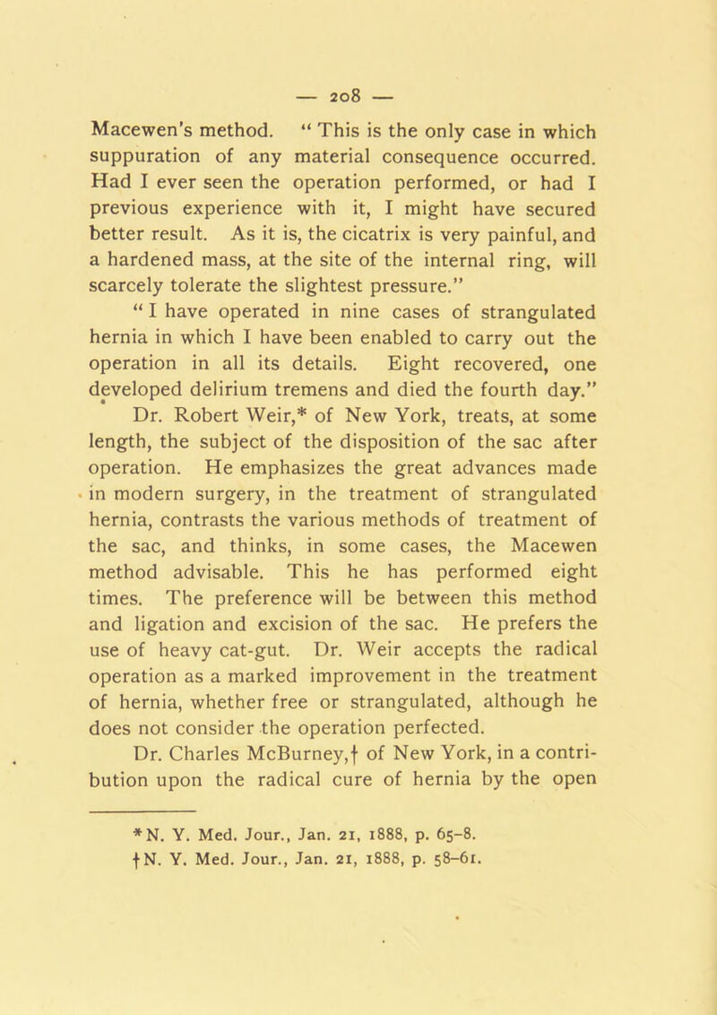 Macewen’s method. “ This is the only case in which suppuration of any material consequence occurred. Had I ever seen the operation performed, or had I previous experience with it, I might have secured better result. As it is, the cicatrix is very painful, and a hardened mass, at the site of the internal ring, will scarcely tolerate the slightest pressure.” “ I have operated in nine cases of strangulated hernia in which I have been enabled to carry out the operation in all its details. Eight recovered, one developed delirium tremens and died the fourth day.” Dr. Robert Weir,* of New York, treats, at some length, the subject of the disposition of the sac after operation. He emphasizes the great advances made in modern surgery, in the treatment of strangulated hernia, contrasts the various methods of treatment of the sac, and thinks, in some cases, the Macewen method advisable. This he has performed eight times. The preference will be between this method and ligation and excision of the sac. He prefers the use of heavy cat-gut. Dr. Weir accepts the radical operation as a marked improvement in the treatment of hernia, whether free or strangulated, although he does not consider the operation perfected. Dr. Charles McBurney,f of New York, in a contri- bution upon the radical cure of hernia by the open *N. Y. Med. Jour., Jan. 21, 1888, p. 65-8.