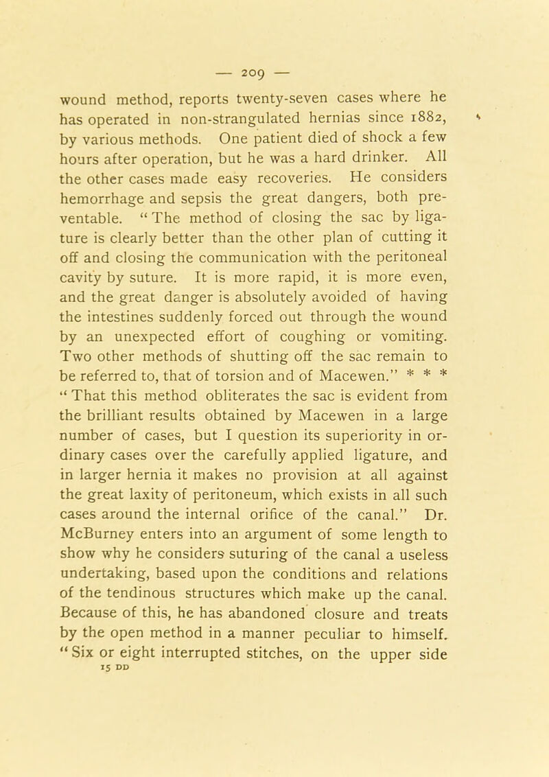 wound method, reports twenty-seven cases where he has operated in non-strangulated hernias since 1882, by various methods. One patient died of shock a few hours after operation, but he was a hard drinker. All the other cases made easy recoveries. He considers hemorrhage and sepsis the great dangers, both pre- ventable. “ The method of closing the sac by liga- ture is clearly better than the other plan of cutting it off and closing the communication with the peritoneal cavity by suture. It is more rapid, it is more even, and the great danger is absolutely avoided of having the intestines suddenly forced out through the wound by an unexpected effort of coughing or vomiting. Two other methods of shutting off the sac remain to be referred to, that of torsion and of Macewen.” * * * “ That this method obliterates the sac is evident from the brilliant results obtained by Macewen in a large number of cases, but I question its superiority in or- dinary cases over the carefully applied ligature, and in larger hernia it makes no provision at all against the great laxity of peritoneum, which exists in all such cases around the internal orifice of the canal.” Dr. McBurney enters into an argument of some length to show why he considers suturing of the canal a useless undertaking, based upon the conditions and relations of the tendinous structures which make up the canal. Because of this, he has abandoned closure and treats by the open method in a manner peculiar to himself. “ Six or eight interrupted stitches, on the upper side 15 DD