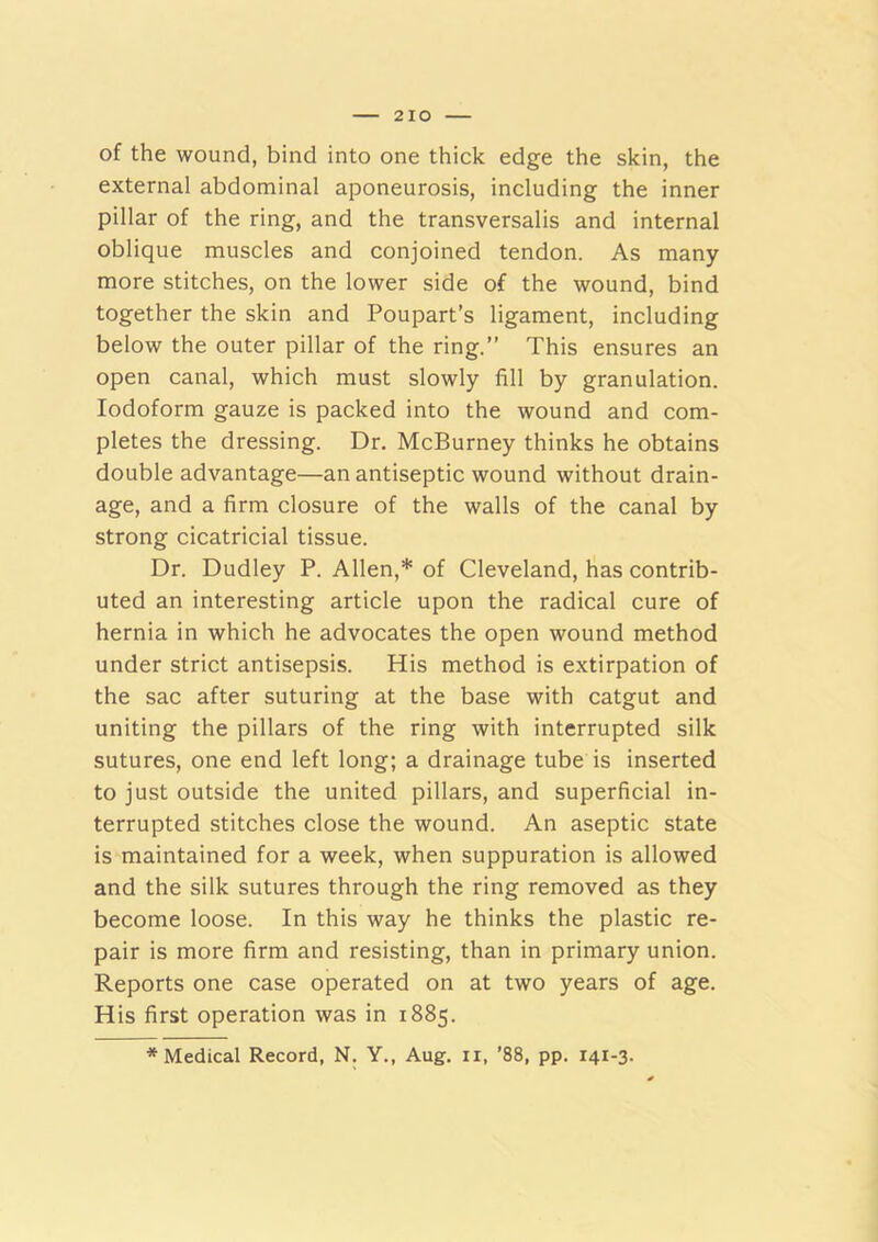 of the wound, bind into one thick edge the skin, the external abdominal aponeurosis, including the inner pillar of the ring, and the transversalis and internal oblique muscles and conjoined tendon. As many more stitches, on the lower side of the wound, bind together the skin and Poupart’s ligament, including below the outer pillar of the ring.” This ensures an open canal, which must slowly fill by granulation. Iodoform gauze is packed into the wound and com- pletes the dressing. Dr. McBurney thinks he obtains double advantage—an antiseptic wound without drain- age, and a firm closure of the walls of the canal by strong cicatricial tissue. Dr. Dudley P. Allen,* of Cleveland, has contrib- uted an interesting article upon the radical cure of hernia in which he advocates the open wound method under strict antisepsis. His method is extirpation of the sac after suturing at the base with catgut and uniting the pillars of the ring with interrupted silk sutures, one end left long; a drainage tube is inserted to just outside the united pillars, and superficial in- terrupted stitches close the wound. An aseptic state is maintained for a week, when suppuration is allowed and the silk sutures through the ring removed as they become loose. In this way he thinks the plastic re- pair is more firm and resisting, than in primary union. Reports one case operated on at two years of age. His first operation was in 1885. * Medical Record, N. Y., Aug. ii, ’88, pp. 141-3.