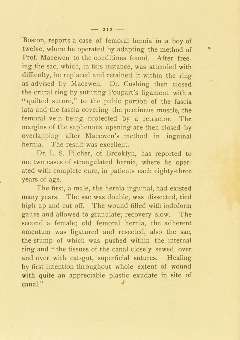 Boston, reports a case of femoral hernia in a boy of twelve, where he operated by adapting the method of Prof. Macewen to the conditions found. After free- ing the sac, which, in this instance, was attended with difficulty, he replaced and retained it within the ring as advised by Macewen. Dr. Cushing then closed the crural ring by suturing Poupart’s ligament with a “quilted suture,” to the pubic portion of the fascia lata and the fascia covering the pectineus muscle, the femoral vein being protected by a retractor. The margins of the saphenous opening are then closed by overlapping after Macewen’s method in inguinal hernia. The result was excellent. Dr. L. S. Pilcher, of Brooklyn, has reported to me two cases of strangulated hernia, where he oper- ated with complete cure, in patients each eighty-three years of age. The first, a male, the hernia inguinal, had existed many years. The sac was double, was dissected, tied high up and cut olf. The wound filled with iodoform gauze and allowed to granulate; recovery slow. The second a female; old femoral hernia, the adherent omentum was ligatured and resected, also the sac, the stump of which was pushed within the internal ring and “ the tissues of the canal closely sewed over and over with cat-gut, superficial sutures. Healing by first intention throughout whole extent of wound with quite an appreciable plastic exudate in site of canal.”