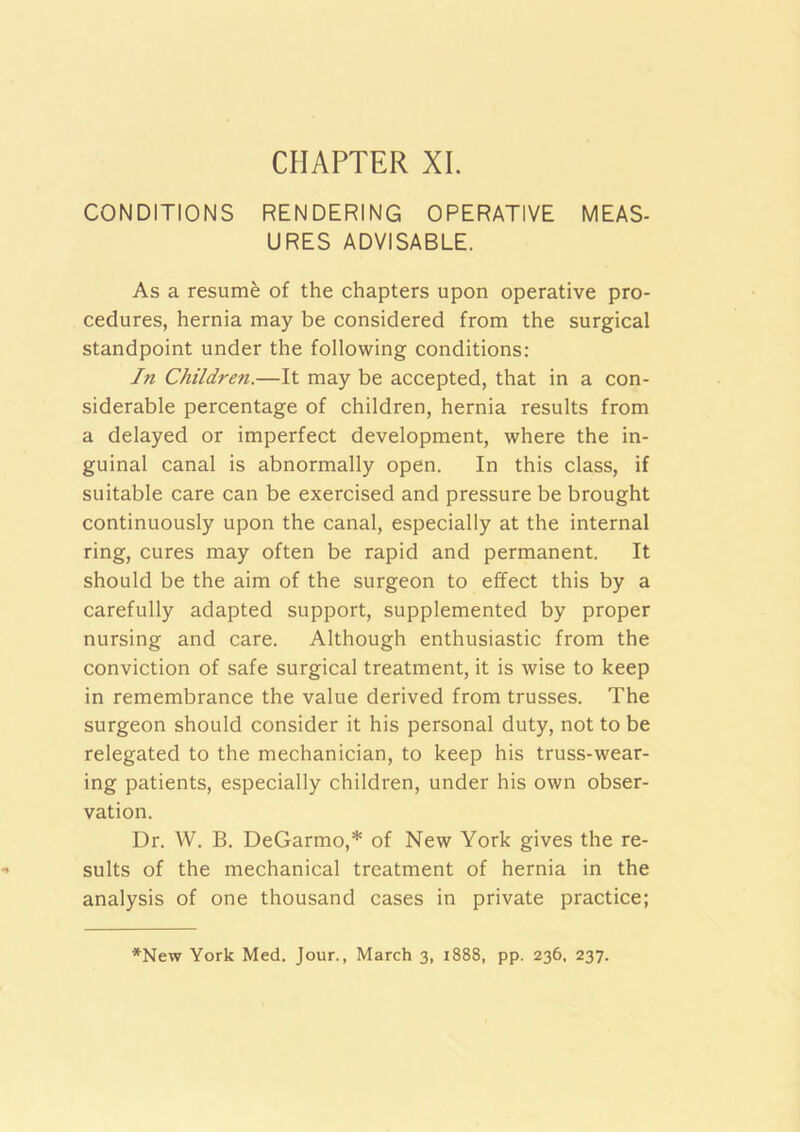 CHAPTER XL CONDITIONS RENDERING OPERATIVE MEAS- URES ADVISABLE. As a resumfe of the chapters upon operative pro- cedures, hernia may be considered from the surgical standpoint under the following conditions: In Children.—It may be accepted, that in a con- siderable percentage of children, hernia results from a delayed or imperfect development, where the in- guinal canal is abnormally open. In this class, if suitable care can be exercised and pressure be brought continuously upon the canal, especially at the internal ring, cures may often be rapid and permanent. It should be the aim of the surgeon to effect this by a carefully adapted support, supplemented by proper nursing and care. Although enthusiastic from the conviction of safe surgical treatment, it is wise to keep in remembrance the value derived from trusses. The surgeon should consider it his personal duty, not to be relegated to the mechanician, to keep his truss-wear- ing patients, especially children, under his own obser- vation. Dr. W. B. DeGarmo,* of New York gives the re- sults of the mechanical treatment of hernia in the analysis of one thousand cases in private practice; *New York Med. Jour., March 3, 1888, pp. 236, 237.