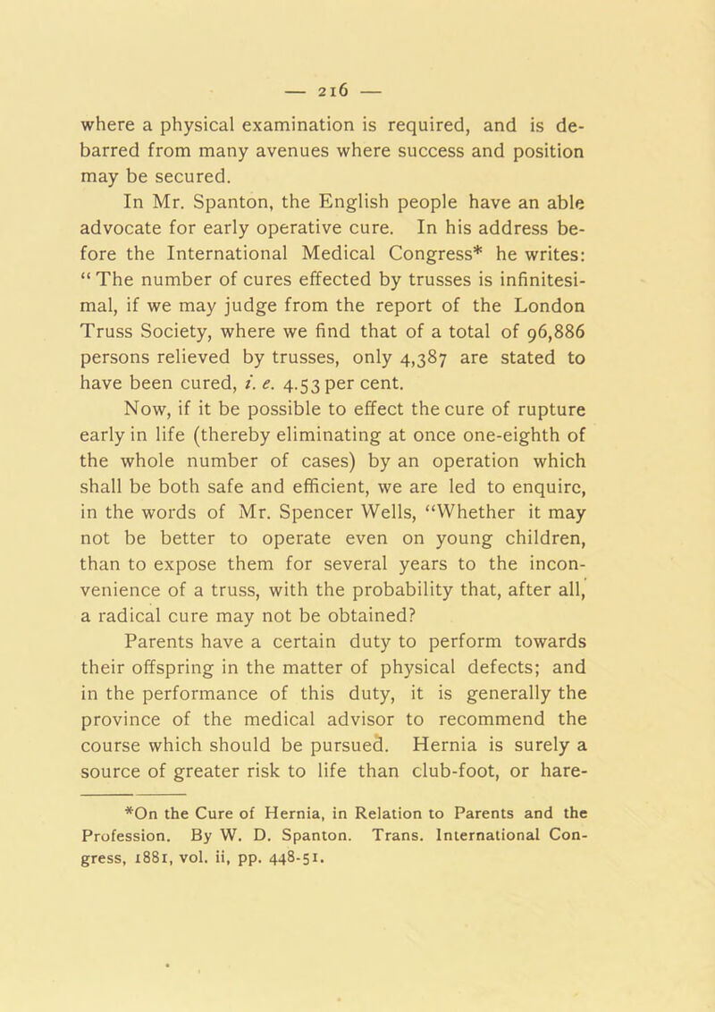 where a physical examination is required, and is de- barred from many avenues where success and position may be secured. In Mr. Spanton, the English people have an able advocate for early operative cure. In his address be- fore the International Medical Congress* he writes: “The number of cures effected by trusses is infinitesi- mal, if we may judge from the report of the London Truss Society, where we find that of a total of 96,886 persons relieved by trusses, only 4,387 are stated to have been cured, i. e. 4.53 per cent. Now, if it be possible to effect the cure of rupture early in life (thereby eliminating at once one-eighth of the whole number of cases) by an operation which shall be both safe and efficient, we are led to enquire, in the words of Mr. Spencer Wells, “Whether it may not be better to operate even on young children, than to expose them for several years to the incon- venience of a truss, with the probability that, after all, a radical cure may not be obtained? Parents have a certain duty to perform towards their offspring in the matter of physical defects; and in the performance of this duty, it is generally the province of the medical advisor to recommend the course which should be pursued. Hernia is surely a source of greater risk to life than club-foot, or hare- *On the Cure of Hernia, in Relation to Parents and the Profession. By W. D. Spanton. Trans. International Con- gress, i88r, vol. ii, pp. 448-51.