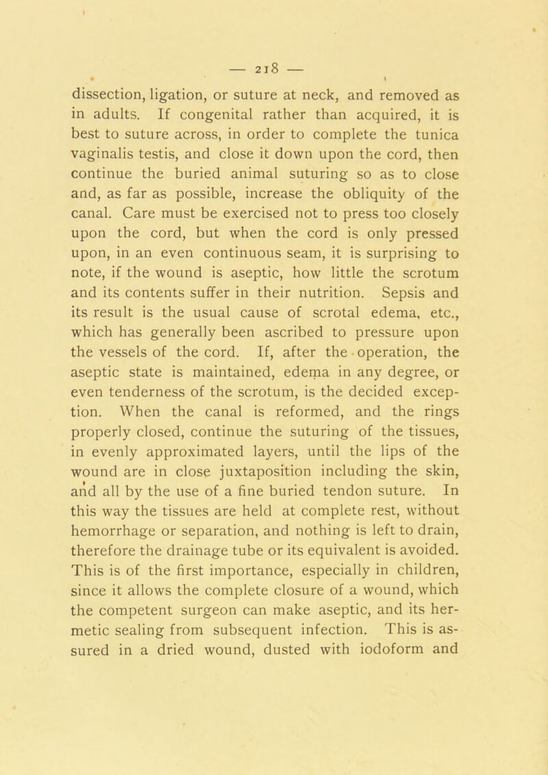 dissection, ligation, or suture at neck, and removed as in adults. If congenital rather than acquired, it is best to suture across, in order to complete the tunica vaginalis testis, and close it down upon the cord, then continue the buried animal suturing so as to close and, as far as possible, increase the obliquity of the canal. Care must be exercised not to press too closely upon the cord, but when the cord is only pressed upon, in an even continuous seam, it is surprising to note, if the wound is aseptic, how little the scrotum and its contents suffer in their nutrition. Sepsis and its result is the usual cause of scrotal edema, etc., which has generally been ascribed to pressure upon the vessels of the cord. If, after the operation, the aseptic state is maintained, edema in any degree, or even tenderness of the scrotum, is the decided excep- tion. When the canal is reformed, and the rings properly closed, continue the suturing of the tissues, in evenly approximated layers, until the lips of the wound are in close juxtaposition including the skin, and all by the use of a fine buried tendon suture. In this way the tissues are held at complete rest, without hemorrhage or separation, and nothing is left to drain, therefore the drainage tube or its equivalent is avoided. This is of the first importance, especially in children, since it allows the complete closure of a wound, which the competent surgeon can make aseptic, and its her- metic sealing from subsequent infection. This is as- sured in a dried wound, dusted with iodoform and