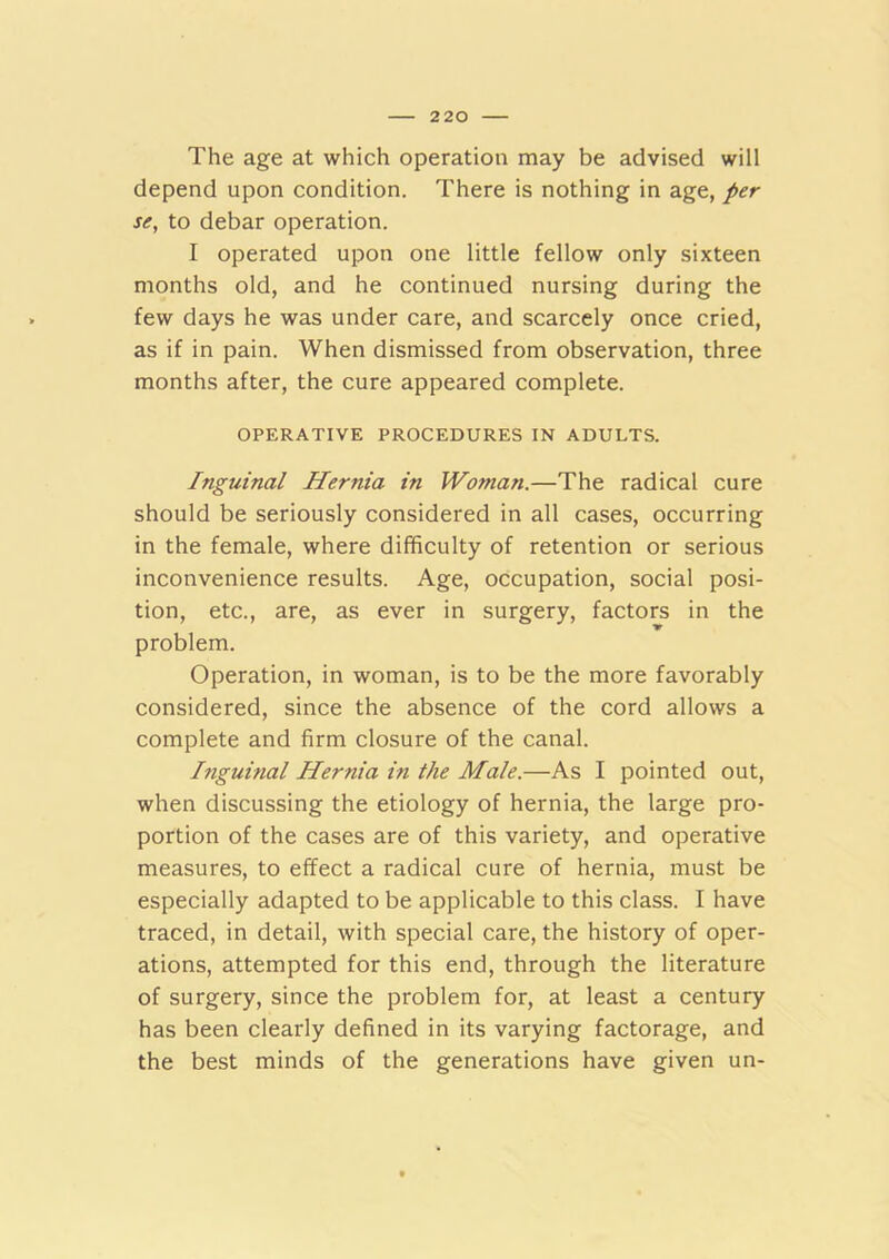 The age at which operation may be advised will depend upon condition. There is nothing in age, per se, to debar operation. I operated upon one little fellow only sixteen months old, and he continued nursing during the few days he was under care, and scarcely once cried, as if in pain. When dismissed from observation, three months after, the cure appeared complete. OPERATIVE PROCEDURES IN ADULTS. Inguinal Hernia in Woman.—The radical cure should be seriously considered in all cases, occurring in the female, where difficulty of retention or serious inconvenience results. Age, occupation, social posi- tion, etc., are, as ever in surgery, factors in the problem. Operation, in woman, is to be the more favorably considered, since the absence of the cord allows a complete and firm closure of the canal. Ifiguinal Hernia in the Male.—As I pointed out, when discussing the etiology of hernia, the large pro- portion of the cases are of this variety, and operative measures, to effect a radical cure of hernia, must be especially adapted to be applicable to this class. I have traced, in detail, with special care, the history of oper- ations, attempted for this end, through the literature of surgery, since the problem for, at least a century has been clearly defined in its varying factorage, and the best minds of the generations have given un-