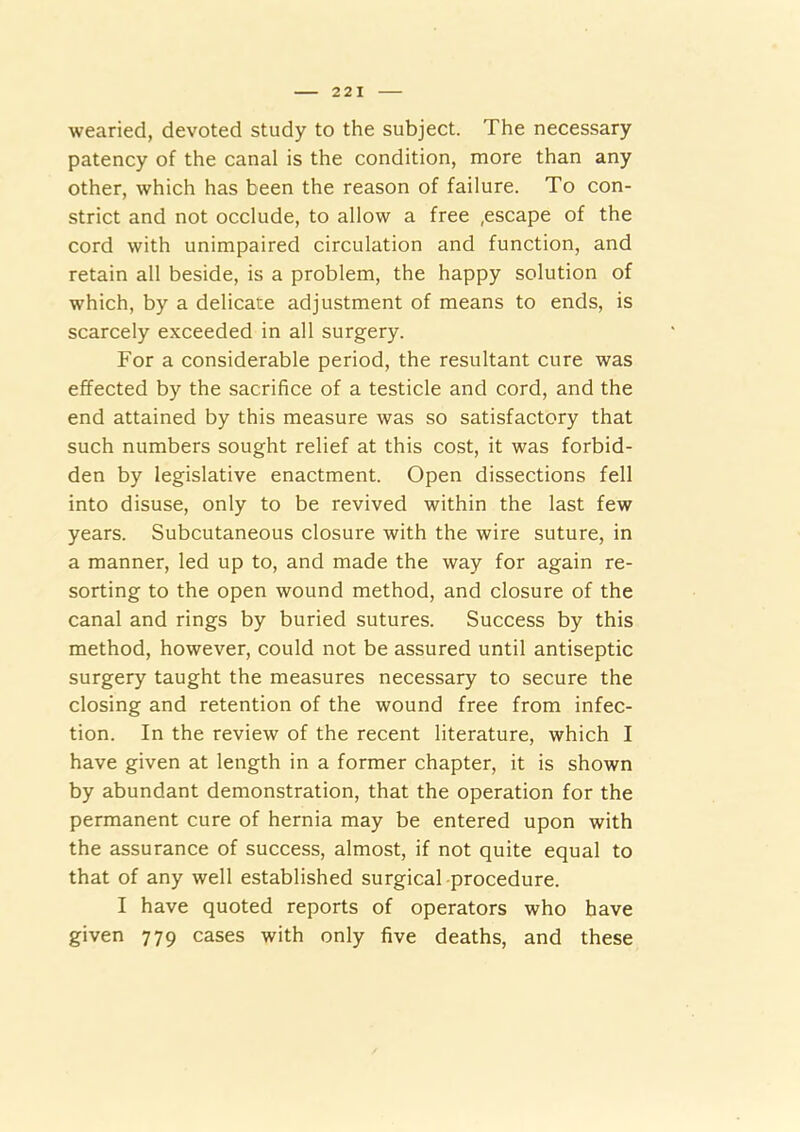 wearied, devoted study to the subject. The necessary patency of the canal is the condition, more than any other, which has been the reason of failure. To con- strict and not occlude, to allow a free ,escape of the cord with unimpaired circulation and function, and retain all beside, is a problem, the happy solution of which, by a delicate adjustment of means to ends, is scarcely exceeded in all surgery. For a considerable period, the resultant cure was effected by the sacrifice of a testicle and cord, and the end attained by this measure was so satisfactory that such numbers sought relief at this cost, it was forbid- den by legislative enactment. Open dissections fell into disuse, only to be revived within the last few years. Subcutaneous closure with the wire suture, in a manner, led up to, and made the way for again re- sorting to the open wound method, and closure of the canal and rings by buried sutures. Success by this method, however, could not be assured until antiseptic surgery taught the measures necessary to secure the closing and retention of the wound free from infec- tion. In the review of the recent literature, which I have given at length in a former chapter, it is shown by abundant demonstration, that the operation for the permanent cure of hernia may be entered upon with the assurance of success, almost, if not quite equal to that of any well established surgical -procedure. I have quoted reports of operators who have given 779 cases with only five deaths, and these