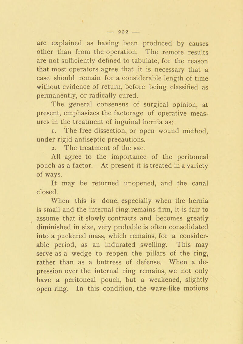 are explained as having been produced by causes other than from the operation. The remote results are not sufficiently defined to tabulate, for the reason that most operators agree that it is necessary that a case should remain for a considerable length of time without evidence of return, before being classified as permanently, or radically cured. The general consensus of surgical opinion, at present, emphasizes the factorage of operative meas- ures in the treatment of inguinal hernia as: 1. The free dissection, or open wound method, under rigid antiseptic precautions. 2. The treatment of the sac. All agree to the importance of the peritoneal pouch as a factor. At present it is treated in a variety of ways. It may be returned unopened, and the canal closed. When this is done, especially when the hernia is small and the internal ring remains firm, it is fair to assume that it slowly contracts and becomes greatly diminished in size, very probable is often consolidated into a puckered mass, which remains, for a consider- able period, as an indurated swelling. This may serve as a wedge to reopen the pillars of the ring, rather than as a buttress of defense. When a de- pression over the internal ring remains, we not only have a peritoneal pouch, but a weakened, slightly open ring. In this condition, the wave-like motions