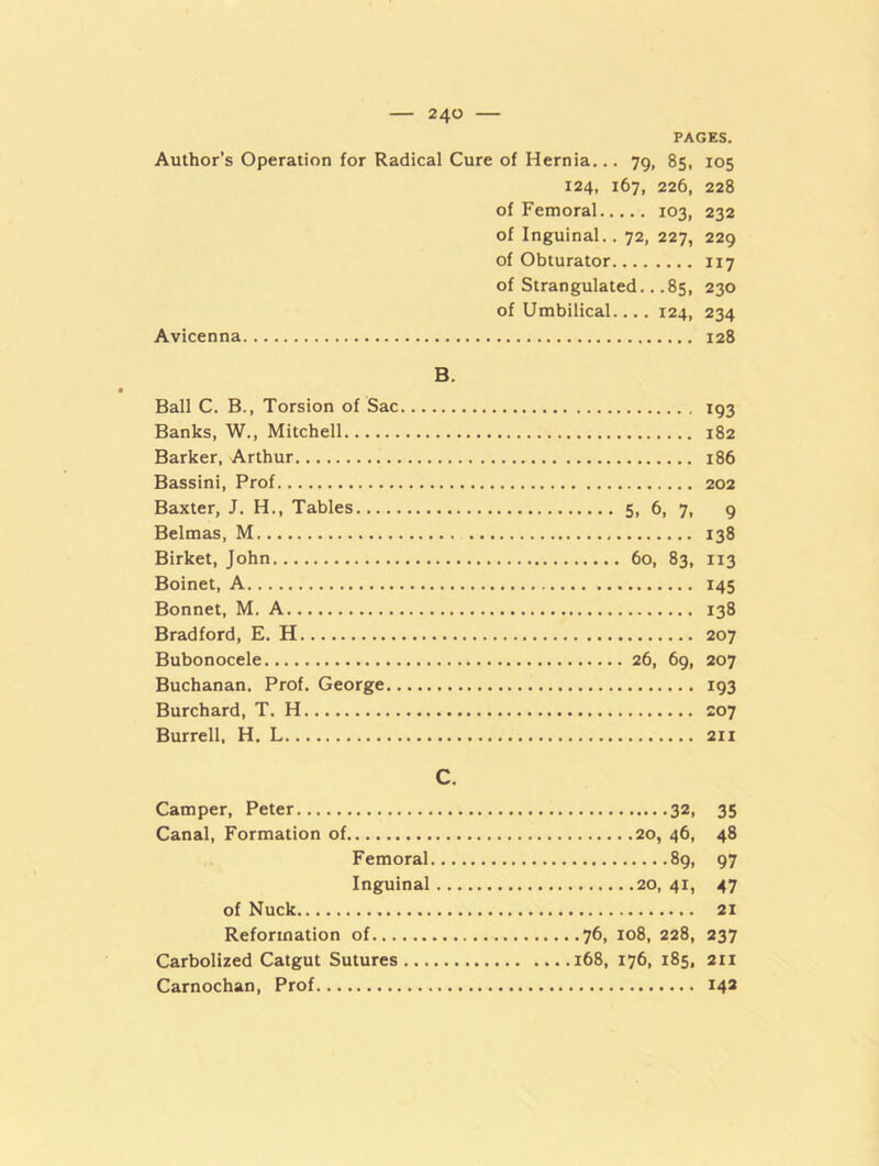 PAGES. Author’s Operation for Radical Cure of Hernia... 79, 85, 105 124, 167, 226, 228 of Femoral 103, 232 of Inguinal.. 72, 227, 229 of Obturator 117 of Strangulated.. .85, 230 of Umbilical.... 124, 234 Avicenna 128 B. Ball C. B., Torsion of Sac Banks, W., Mitchell Barker, Arthur Bassini, Prof Baxter, J. H., Tables Belmas, M Birket, John Boinet, A Bonnet, M. A Bradford, E. H Bubonocele Buchanan. Prof. George Burchard, T. H Burrell, H. L 193 182 186 202 5, 6, 7, 9 138 60, 83, 113 145 138 207 26, 69, 207 193 207 211 C. Camper, Peter 32, 35 Canal, Formation of 20, 46, 48 Femoral 89, 97 Inguinal 20,41, 47 of Nuck 21 Reformation of 76, 108, 228, 237 Carbolized Catgut Sutures 168, 176, 185, 211 Carnochan, Prof 142