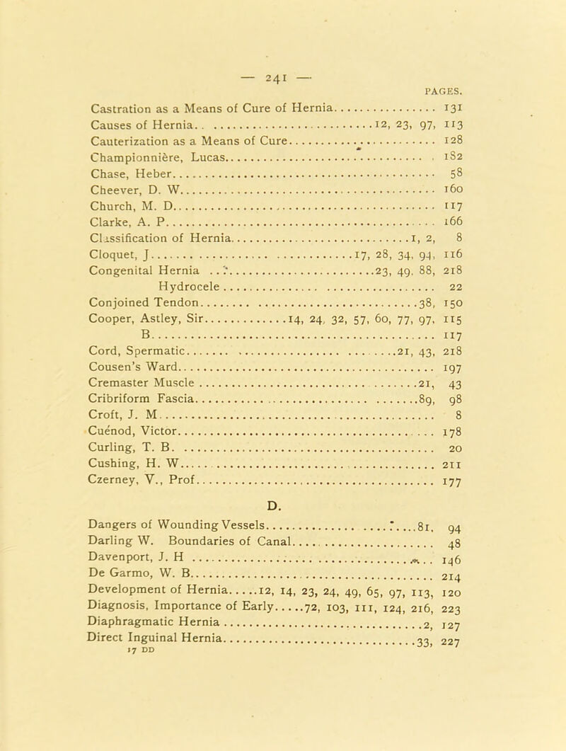 PAGES. Castration as a Means of Cure of Hernia 131 Causes of Hernia 12, 23, 97, 113 Cauterization as a Means of Cure 128 * Championniere, Lucas 1S2 Chase, Heber 58 Cheever, D. W 160 Church, M. D 117 Clarke, A. P 166 Clissification of Hernia i, 2, 8 Cloquet, J 17, 28, 34. gq, 116 Congenital Hernia 23, 49, 88, 218 Hydrocele 22 Conjoined Tendon 38, 150 Cooper, Astley, Sir 14, 24, 32, 57, 60, 77, 97, 115 B 117 Cord, Spermatic 21, 43, 218 Cousen’s Ward 197 Cremaster Muscle 21, 43 Cribriform Fascia 8g, 98 Croft, J. M 8 Cuenod, Victor 178 Curling, T. B 20 Cushing, H. W 211 Czerney, V., Prof 177 D. Dangers of Wounding Vessels T. ...81, 94 Darling W. Boundaries of Canal. 48 Davenport, J. H .. 146 De Garmo, W. B 214 Development of Hernia 12, 14, 23, 24, 49, 65, 97, 113, 120 Diagnosis, Importance of Early 72, 103, in, 124, 216, 223 Diaphragmatic Hernia 127 Direct Inguinal Hernia 227 17 DD ’