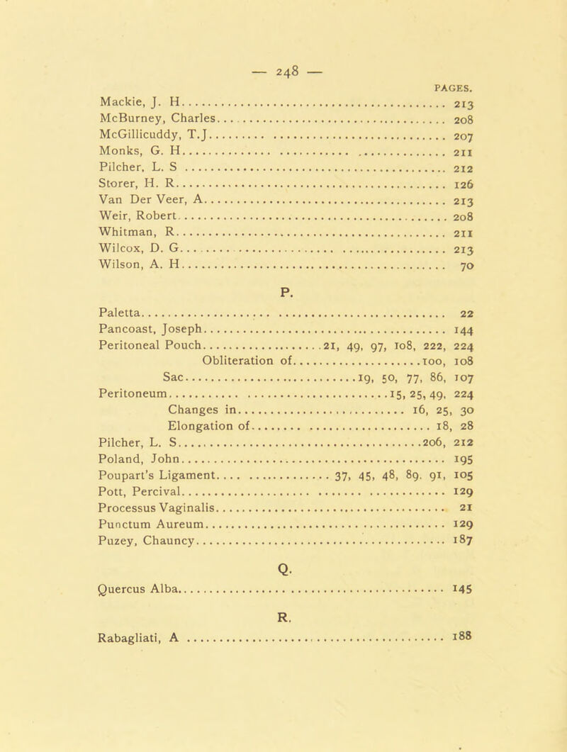 PAGES. Mackie, J. H 213 McBurney, Charles 208 McGillicuddy, T.J 207 Monks, G. H 211 Pilcher, L. S 212 Storer, H. R 126 Van Der Veer, A 213 Weir, Robert 208 Whitman, R 2H Wilcox, D. G 213 Wilson, A. H 70 P. Paletta Pancoast, Joseph Peritoneal Pouch Obliteration of, Sac Peritoneum Changes in Elongation of Pilcher, L. S. Poland, John Poupari’s Ligament Pott, Percival Processus Vaginalis Punctum Aureum Puzey, Chauncy 22 144 21, 49, 97, 108, 222, 224 TOO, 108 19. 50, 77. 86, J07 15,25,49, 224 16, 25, 30 18, 28 206, 212 195 • 37. 45, 48, 89. 91, 105 129 21 129 187 Quercus Alba. Q. R. 145 188 Rabagliati, A