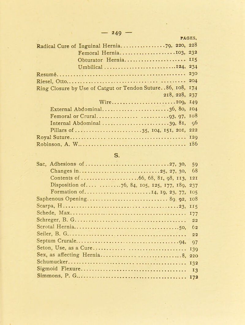 PAGES, Radical Cure of Inguinal Hernia 79« 220, 228 Femoral Hernia 103, 232 Obturator Hernia H5 Umbilical 124. 234 230 Riesel, Otto 204 Ring Closure by Use of Catgfut or Tendon Suture. .86, 108, 174 218, 228, 237 Wire 109, 149 External Abdominal 36, 80, 104 Femoral or Crural 93. 97i Internal Abdominal 39, 81, 96 Pillars of 35, 104, 151. 201, 222 Royal Suture 129 Robinson, A. W 186 Sac, Adhesions of Changes in Contents of Disposition of Formation of Saphenous Opening Scarpa, H Schede, Max Schreger, B. G Scrotal Hernia Seiler, B. G Septum Crurale Seton, Use, as a Cure... Sex, as affecting Hernia Schumucker Sigmoid Flexure Simmons, P. G S. 27, 30, 59 25, 27, 30, 68 66, 68, 81, 98, 113, 121 ...76, 84, 105, 125, 177, 189, 237 14. 19. 23, 77. 105 89, 92, 108 23, 115 177 22 50, 62 22 94. 97 139 8, 220 132 13 172