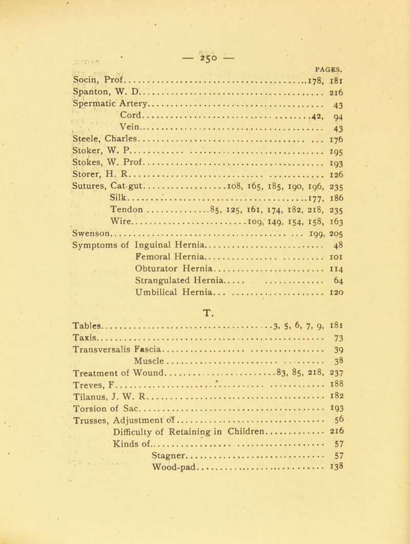 PAGES. Socin, Prof 178, 181 Spanton, W. D 216 Spermatic Artery 43 , , Cord 42, 94 , . Vein 43 Steele, Charles 176 Stoker, W. P 195 Stokes, W. Prof 193 Storer, H. R 126 Sutures, Cat-gut 108, 165, 185, 190, 196, 235 Silk .■ 177, 186 Tendon 85, 125, 161, 174, 182, 218, 235 Wire 109, 149, 154, 158, 163 Swenson 199, 205 Symptoms of Inguinal Hernia 48 Femoral Hernia loi Obturator Hernia 114 Strangulated Hernia 64 Umbilical Hernia 120 T. Tables 3. 5. 6, 7, 9, 181 Taxis 73 Transversalis Fascia 39 Muscle 38 Treatment of Wound 83, 85, 218, 237 Treves, F ' 188 Tilanus, J. W. R 182 Torsion of Sac 1Q3 Trusses, Adjustment oY 56 Difficulty of Retaining in Children 216 Kinds of 57 -Stagner 57 Wood-pad 138