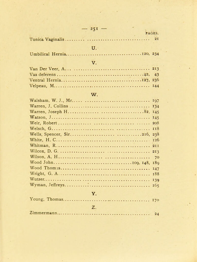 Tunica Vaginalis PAGES. Umbilical Hernia U. Van Der Veer, A V. Vas deferens Ventral Hernia Velpeau, M Walsham, W. J., Mr w. 197 Warren, J. Collins 134 Warren, Joseph H 82. 145 Watson, J 145 Weir, Robert Welsch, G I18 Wells, Spencer, Sir White, H. C Whitman, R Wilcox, D. G Wilson, A. H 70 Wood John Wood Thomas Wright, G. A Wutzer Wyman, Jeffreys Young, Thomas Y. Zimmerraann Z.