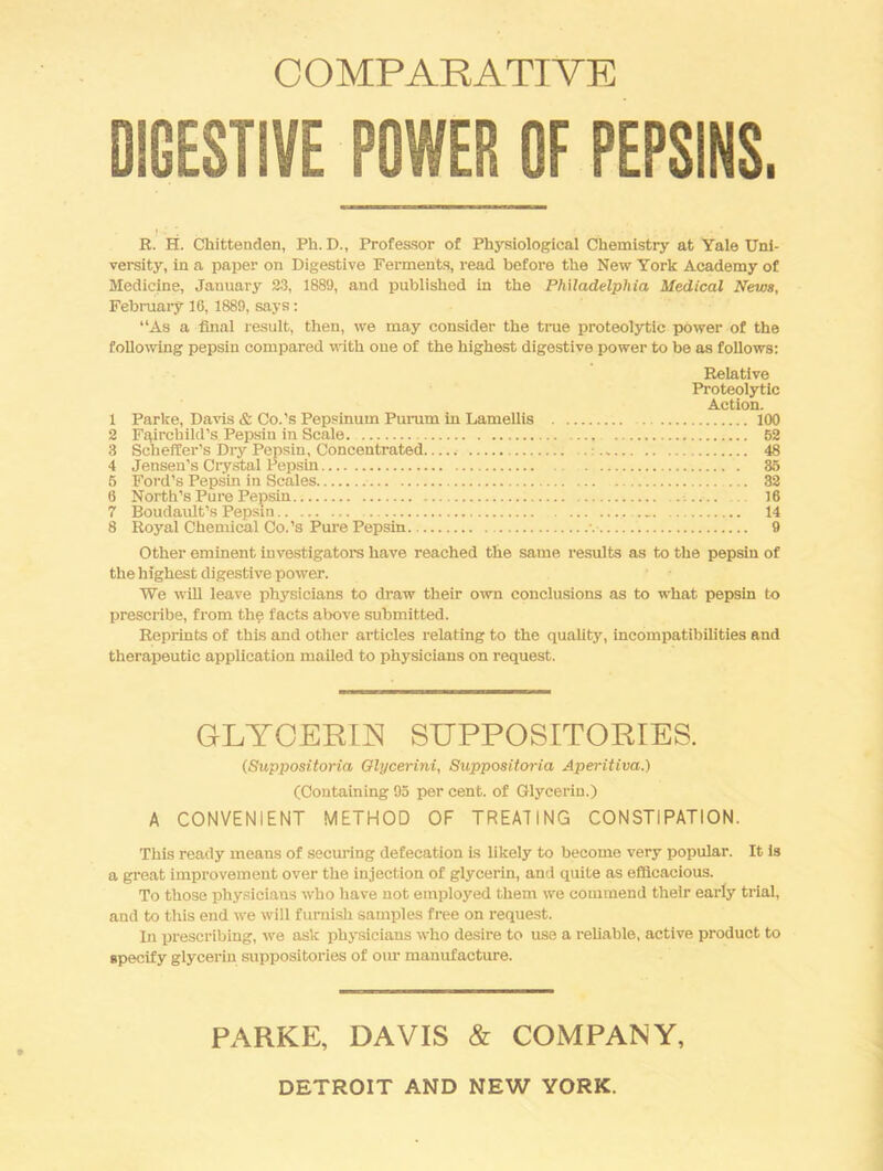 COMPARATIVE DIGESTIVE POWER OF PEPSINS. R. H. Chittenden, Ph. D., Professor of Physiological Chemistry at Yale Uni- versity, in a paper on Digestive Ferments, read before the New York Academy of Medicine, January 23, 1889, and published in the Philadelphia Medical News, Febmary 16, 1889, says; “As a final result, then, we may consider the ti-ue proteolytic power of the following pepsin compared with one of the highest digestive power to be as follows: Relative Proteolytic Action. 1 Parke, Davis & Co.'s Pepsinum Purum in Lamellis 100 2 Fairchild’s Pepsin in Scale. 62 3 Scheffer’s Dry Pepsin, Concentrated : 48 4 Jensen’s Crystal Pepsin 35 5 Ford’s Pepsin in Scales 32 6 North’s Pure Pepsin 16 7 Boudault’s Pepsin 14 8 Royal Chemical Co.’s Pure Pepsin 9 Other eminent investigators have reached the same results as to the pepsin of the highest digestive power. We will leave physicians to draw their own conclusions as to what pepsin to prescribe, from the facts above submitted. Reprints of this and other articles relating to the quality, incompatibilities end therapeutic application mailed to physicians on request. GLYOERm SUPPOSITORIES. (Suppositoria Olycerini, Suppositoria Aperitiva.) (Containing 95 per cent, of Glycerin.) A CONVENIENT METHOD OF TREATING CONSTIPATION. This ready means of securing defecation is likely to become very popular. It is a great improvement over the injection of glycerin, and quite as efficacious. To those physicians who have not employed them we commend their early trial, and to this end we will furnish samples free on request. In prescribing, we ask physicians who desire to use a reliable, active product to specify glycerin suppositories of oiu- manufacture. PARKE, DAVIS & COMPANY, DETROIT AND NEW YORK.