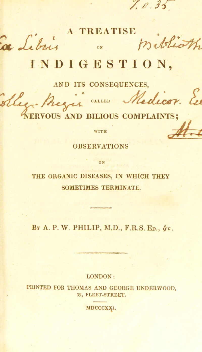 7.0.34 , A TREATISE XJt JUl Istt-t-i on fr) t INDIGESTION, CALLED £rjt AND ITS CONSEQUENCES, 4eRYOUS AND BILIOUS COMPLAINTS; jhi WITH OBSERVATIONS ON THE ORGANIC DISEASES, IN WHICH THEY SOMETIMES TERMINATE. By A. P. W. PHILIP, M.D., F.R.S. Ed., &c. LONDON: PRINTED FOR THOMAS AND GEORGE UNDERWOOD, 32, FLEET-STREET. MDCCCXXL