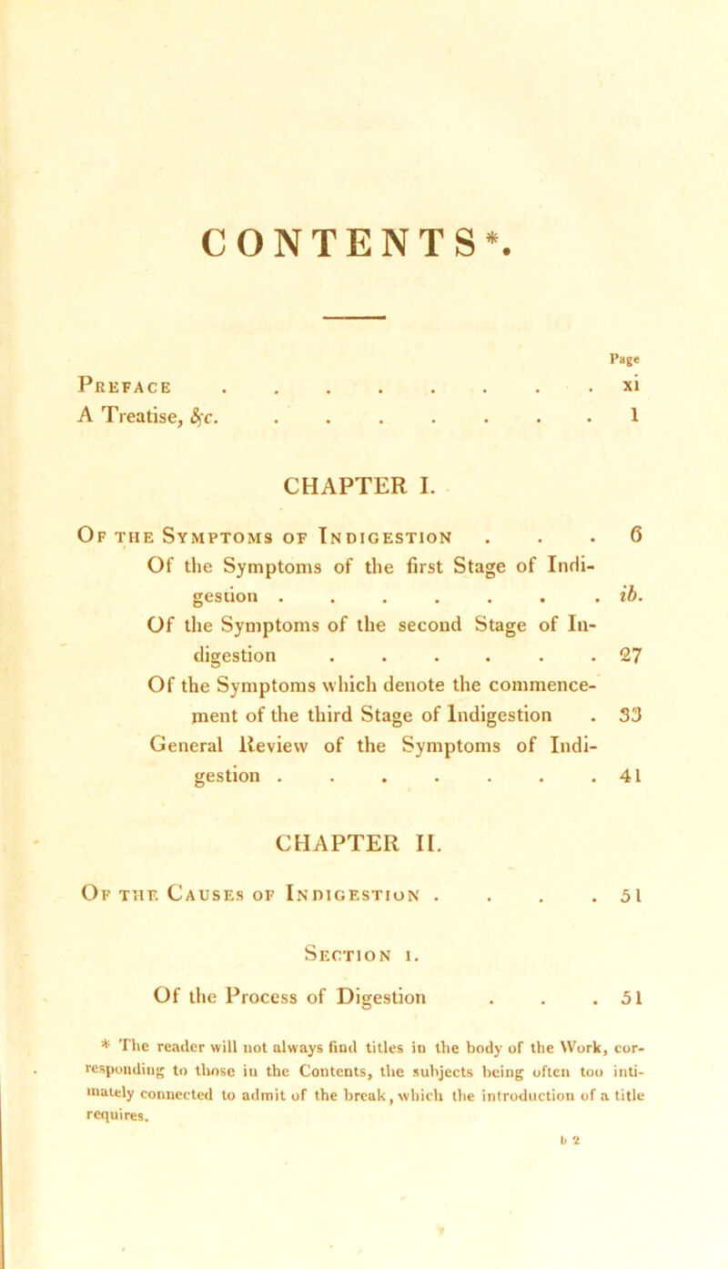 Preface A Treatise, fyc. Page xi 1 ONTENTS*. CHAPTER I. Of the Symptoms of Indigestion ... 6 Of the Symptoms of the first Stage of Indi- gestion ...... . ib. Of the Symptoms of the second Stage of In- digestion ...... 27 Of the Symptoms which denote the commence- ment of the third Stage of Indigestion . 33 General Review of the Symptoms of Indi- gestion . . . . . . .41 CHAPTER II. Of the Causes of Indigestion . . . .51 Section i. Of the Process of Digestion . . .51 * The reader will not always find titles in the body of the Work, cor- responding to those in the Contents, the subjects being often too inti- mately connected to admit of the break, which the introduction of a title requires. b t