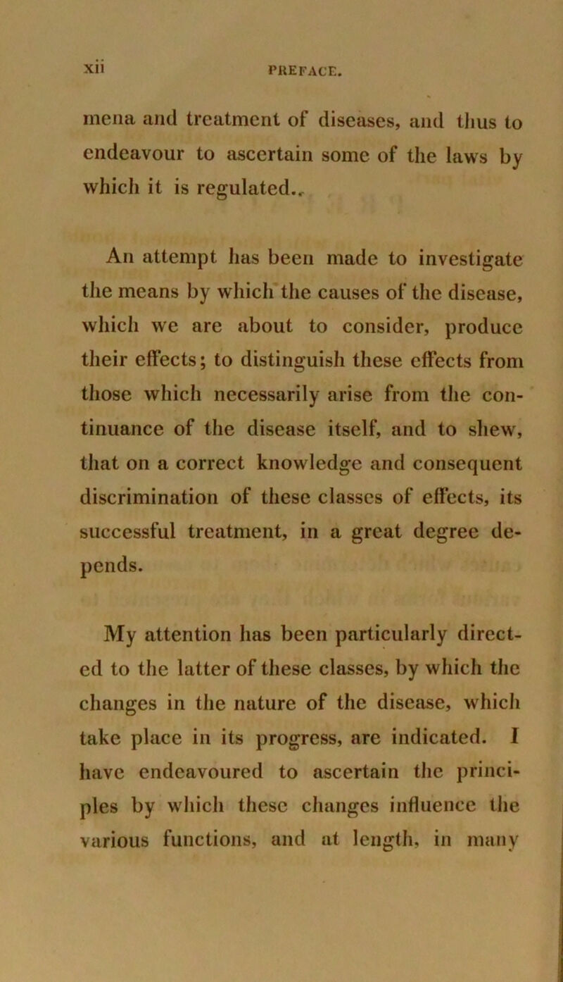 inena and treatment of diseases, and thus to endeavour to ascertain some of the laws by which it is regulated... An attempt has been made to investigate the means by which the causes of the disease, which we are about to consider, produce their effects; to distinguish these effects from those which necessarily arise from the con- tinuance of the disease itself, and to shew, that on a correct knowledge and consequent discrimination of these classes of effects, its successful treatment, in a great degree de- pends. My attention has been particularly direct- ed to the latter of these classes, by which the changes in the nature of the disease, which take place in its progress, are indicated. I have endeavoured to ascertain the princi- ples by which these changes influence the various functions, and at length, in many