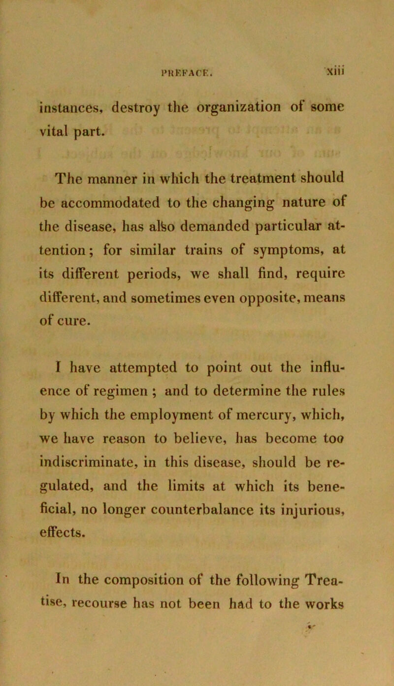 instances, destroy the organization ot some vital part. The manner in which the treatment should be accommodated to the changing nature ot the disease, has alfeo demanded particular at- tention ; for similar trains of symptoms, at its different periods, we shall find, require different, and sometimes even opposite, means of cure. I have attempted to point out the influ- ence of regimen ; and to determine the rules by which the employment of mercury, which, we have reason to believe, has become too indiscriminate, in this disease, should be re- gulated, and the limits at which its bene- ficial, no longer counterbalance its injurious, effects. In the composition of the following Trea- tise, recourse has not been had to the works