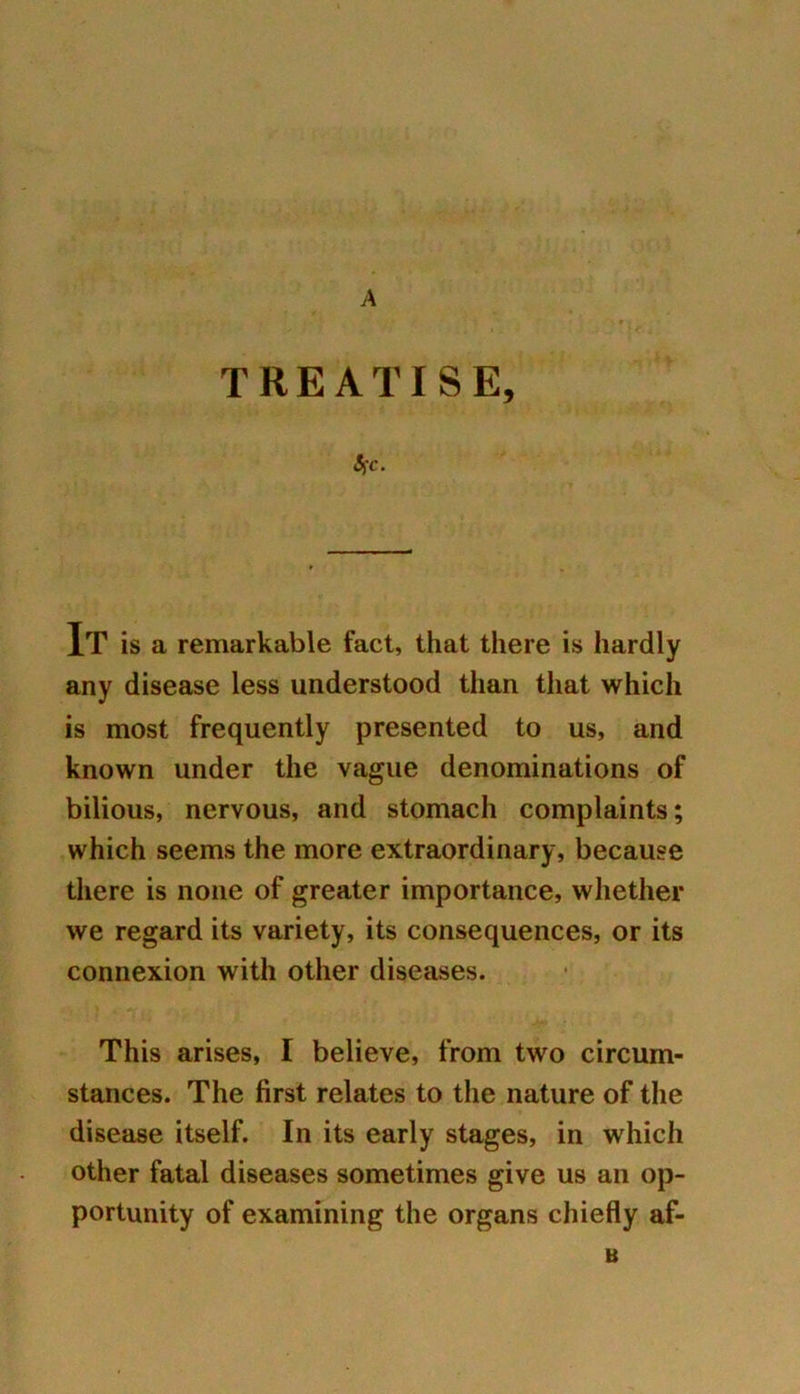 A TREATISE, Src. It is a remarkable fact, that there is hardly any disease less understood than that which is most frequently presented to us, and known under the vague denominations of bilious, nervous, and stomach complaints; which seems the more extraordinary, because there is none of greater importance, whether we regard its variety, its consequences, or its connexion with other diseases. This arises, I believe, from two circum- stances. The first relates to the nature of the disease itself. In its early stages, in which other fatal diseases sometimes give us an op- portunity of examining the organs chiefly af- B