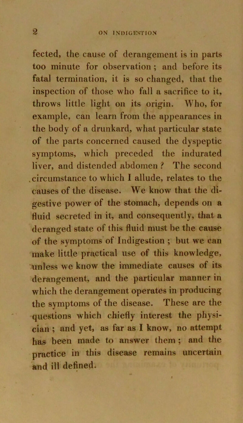 fected, the cause of derangement is in parts too minute for observation ; and before its fatal termination, it is so changed, that the inspection of those who fall a sacrifice to it, throws little light on its origin. Who, for example, can learn from the appearances in the body of a drunkard, what particular state of the parts concerned caused the dyspeptic symptoms, which preceded the indurated liver, and distended abdomen ? The second .circumstance to which I allude, relates to the causes of the disease. We know that the di- gestive power of the stomach, depends on a fluid secreted in it, and consequently, that a deranged state of this fluid must be the cause of the symptoms of Indigestion ; but we can make little practical use of this knowledge, unless we know the immediate causes of its derangement, and the particular manner in which the derangement operates in producing the symptoms of the disease. These are the questions which chiefly interest the physi- cian ; and yet, as far as I know, no attempt has been made to answer them ; and the practice in this disease remains uncertain and ill defined.