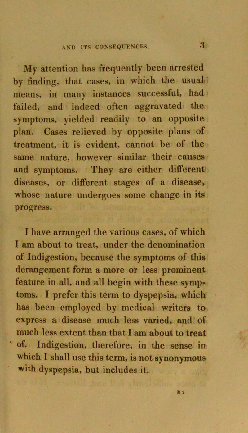 My attention has frequently been arrested by finding, that cases, in which the usual means, in many instances successful, had failed, and' indeed often aggravated the symptoms, yielded readily to an opposite plan. Cases relieved by opposite plans of treatment, it is evident, cannot be of the same nature, however similar their causes and symptoms. They are either different diseases, or different stages of a disease, whose nature undergoes some change in its progress. I have arranged the various cases, of which I am about to treat, under the denomination of Indigestion, because the symptoms of this derangement form a more or less prominent feature in all, and all begin with these symp- toms. I prefer this term to dyspepsia, which has been employed by medical writers to express a disease much less varied, and of much less extent than that I am about to treat of. Indigestion, therefore, in the sense in which I shall use this term, is not synonymous with dyspepsia, but includes it.