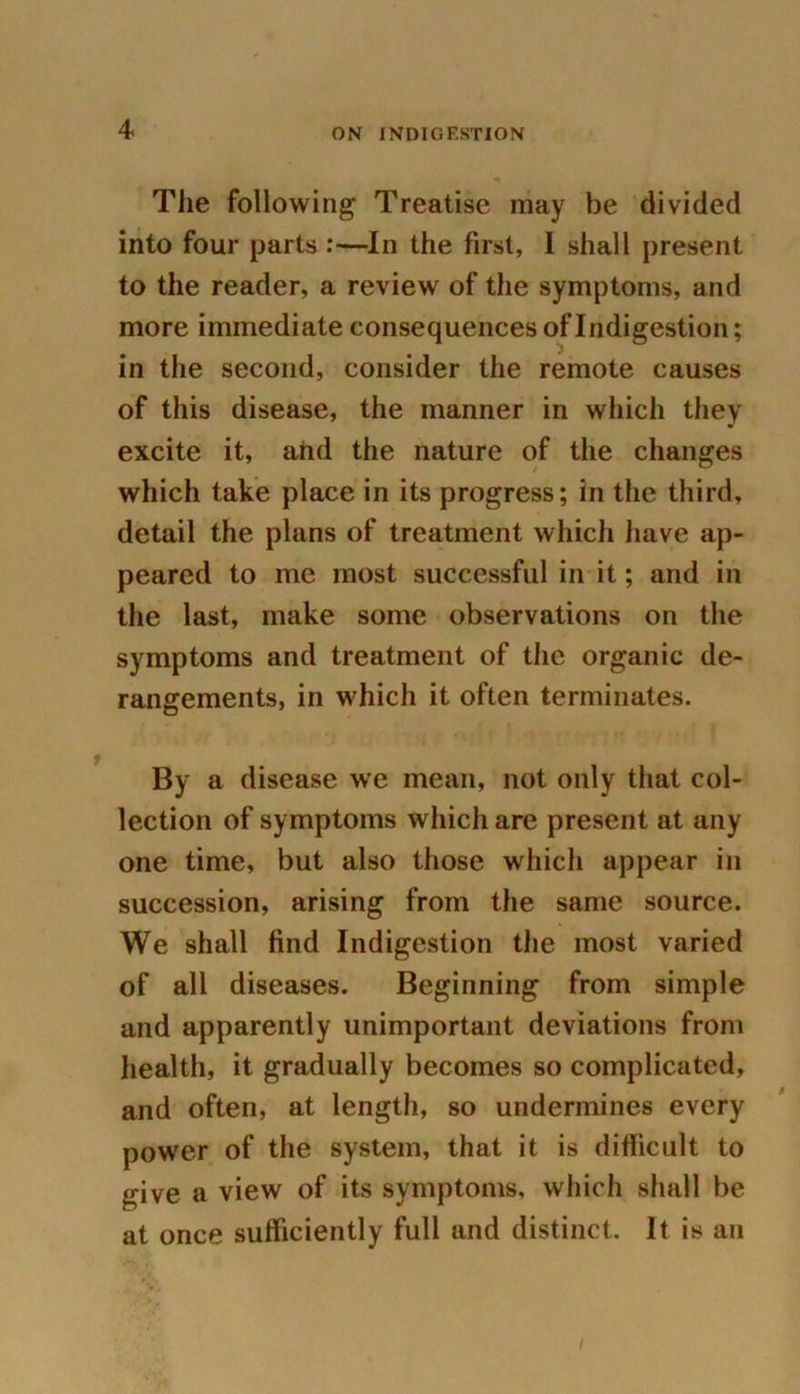 The following Treatise may be divided into four parts :—In the first, I shall present to the reader, a review of the symptoms, and more immediate consequences of Indigestion; in the second, consider the remote causes of this disease, the manner in which they excite it, arid the nature of the changes which take place in its progress; in the third, detail the plans of treatment which have ap- peared to me most successful in it; and in the last, make some observations on the symptoms and treatment of the organic de- rangements, in which it often terminates. By a disease we mean, not only that col- lection of symptoms which are present at any one time, but also those which appear in succession, arising from the same source. We shall find Indigestion the most varied of all diseases. Beginning from simple and apparently unimportant deviations from health, it gradually becomes so complicated, and often, at length, so undermines every power of the system, that it is difficult to give a view of its symptoms, which shall be at once sufficiently full and distinct. It is an