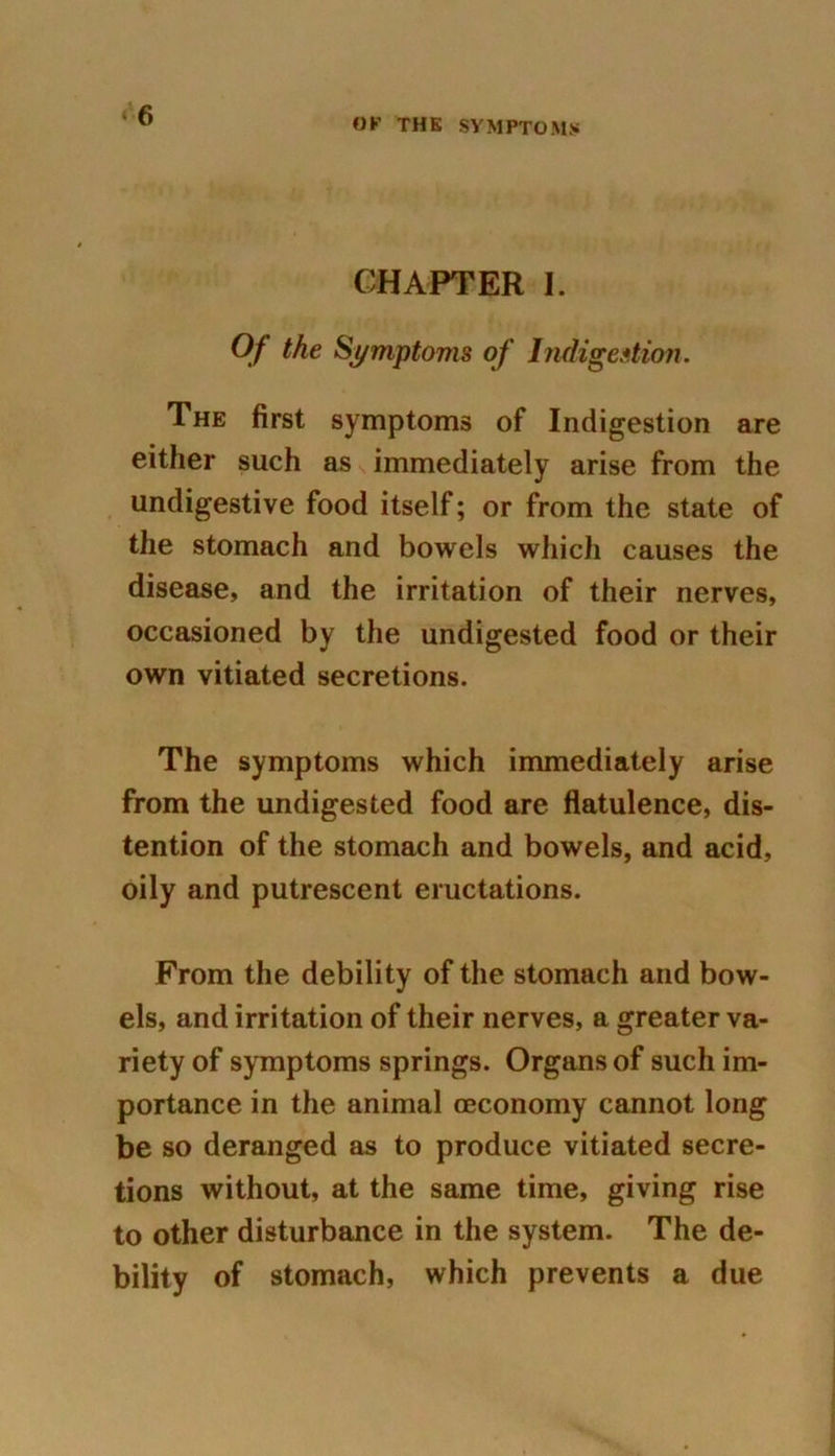 OF THE SYMPTOMS CHAPTER I. Of the Symptoms of Indigestion. The first symptoms of Indigestion are either such as immediately arise from the undigestive food itself; or from the state of the stomach and bowels which causes the disease, and the irritation of their nerves, occasioned by the undigested food or their own vitiated secretions. The symptoms which immediately arise from the undigested food are flatulence, dis- tention of the stomach and bowels, and acid, oily and putrescent eructations. From the debility of the stomach and bow- els, and irritation of their nerves, a greater va- riety of symptoms springs. Organs of such im- portance in the animal ceconomy cannot long be so deranged as to produce vitiated secre- tions without, at the same time, giving rise to other disturbance in the system. The de- bility of stomach, which prevents a due