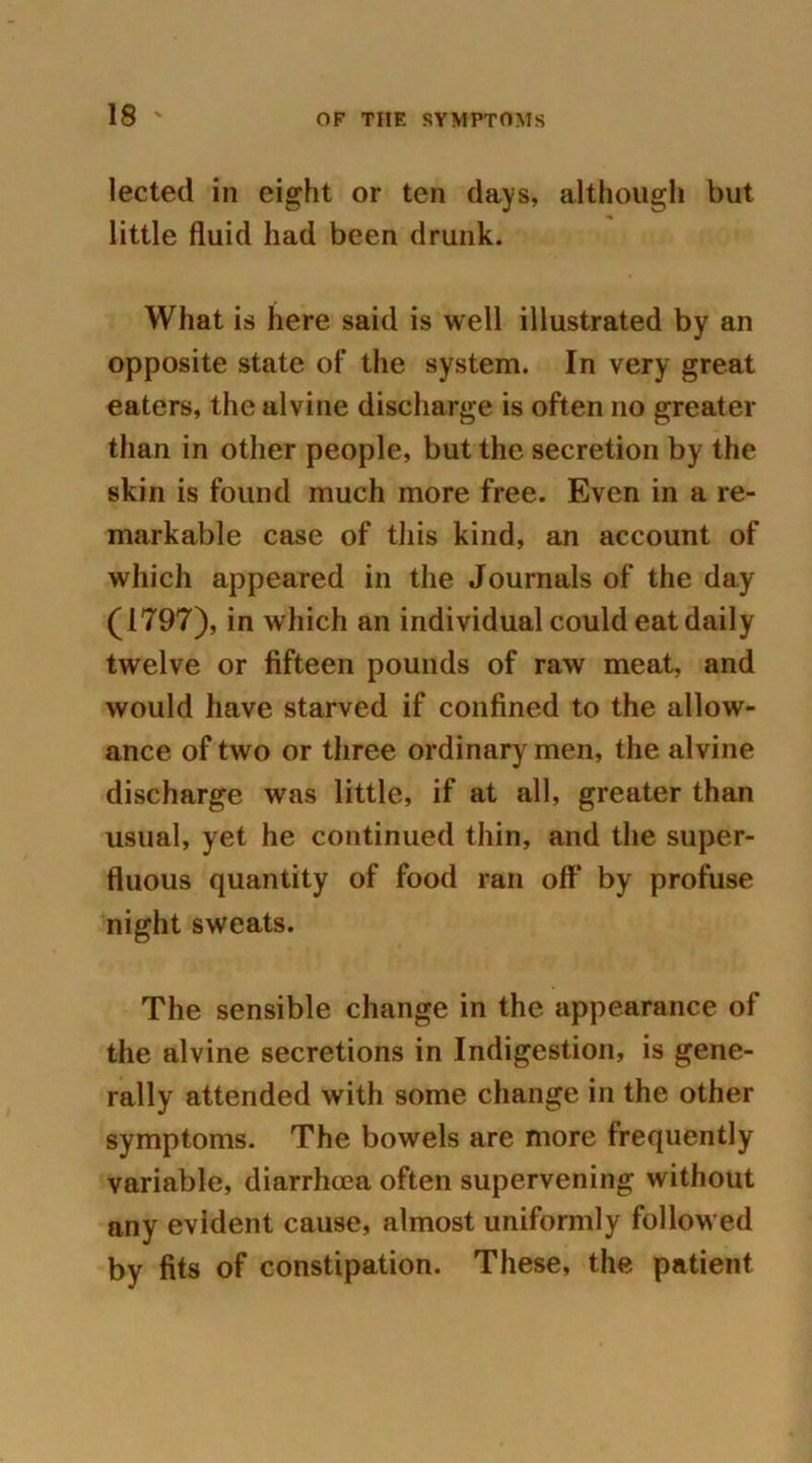 lected in eight or ten days, although but little fluid had been drunk. What is here said is well illustrated by an opposite state of the system. In very great eaters, the alvine discharge is often no greater than in other people, but the secretion by the skin is found much more free. Even in a re- markable case of this kind, an account of which appeared in the Journals of the day (1797), in which an individual could eat daily twelve or fifteen pounds of raw meat, and would have starved if confined to the allow- ance of two or three ordinary men, the alvine discharge was little, if at all, greater than usual, yet he continued thin, and the super- fluous quantity of food ran oft* by profuse night sweats. The sensible change in the appearance of the alvine secretions in Indigestion, is gene- rally attended with some change in the other symptoms. The bowels are more frequently variable, diarrhoea often supervening without any evident cause, almost uniformly followed by fits of constipation. These, the patient