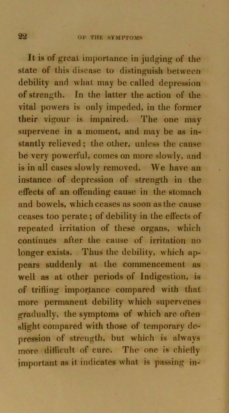 It is of great importance in judging of the state of this disease to distinguish between debility and what may be called depression of strength. In the latter the action of the vital powers is only impeded, in the former their vigour is impaired. The one may supervene in a moment, and may be as in- stantly relieved; the other, unless the cause be very powerful, comes on more slowly, and is in all cases slowly removed. We have an instance of depression of strength in the effects of an offending cause in the stomach and bowels, which ceases as soon as the cause ceases too perate; of debility in the effects of repeated irritation of these organs, which continues after the cause of irritation no longer exists. Thus the debility, which ap- pears suddenly at the commencement as well as at other periods of Indigestion, is of trifling importance compared with that more permanent debility which supervenes gradually, the symptoms of which are often slight compared with those of temporary de- pression of strength, but which is always more difficult of cure. The one is chiefly important as it indicates what is passing in-