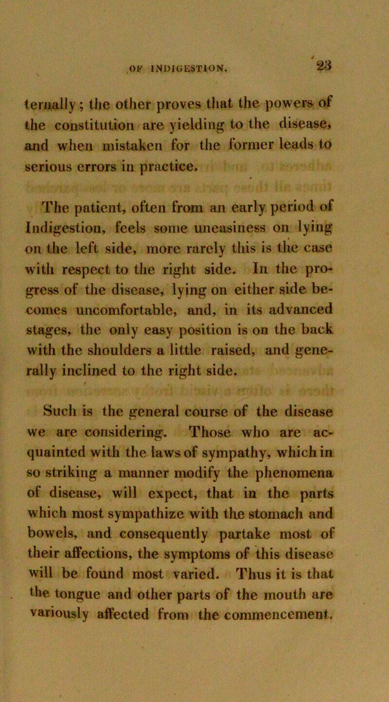 terually; the other proves that the powers of the constitution are yielding to the disease, and when mistaken for the former leads to serious errors in practice. The patient, often from an early period of Indigestion, feels some uneasiness on lying on the left side, more rarely this is the case with respect to the right side. In the pro- gress of the disease, lying on either side be- comes uncomfortable, and, in its advanced stages, the only easy position is on the back with the shoulders a little raised, and gene- rally inclined to the right side. Such is the general course of the disease we are considering. Those who are ac- quainted with the laws of sympathy, which in so striking a manner modify the phenomena of disease, will expect, that in the parts which most sympathize with the stomach and bowels, and consequently partake most of their affections, the symptoms of this disease will be found most varied. Thus it is that the tongue and other parts of the mouth are variously affected from the commencement.