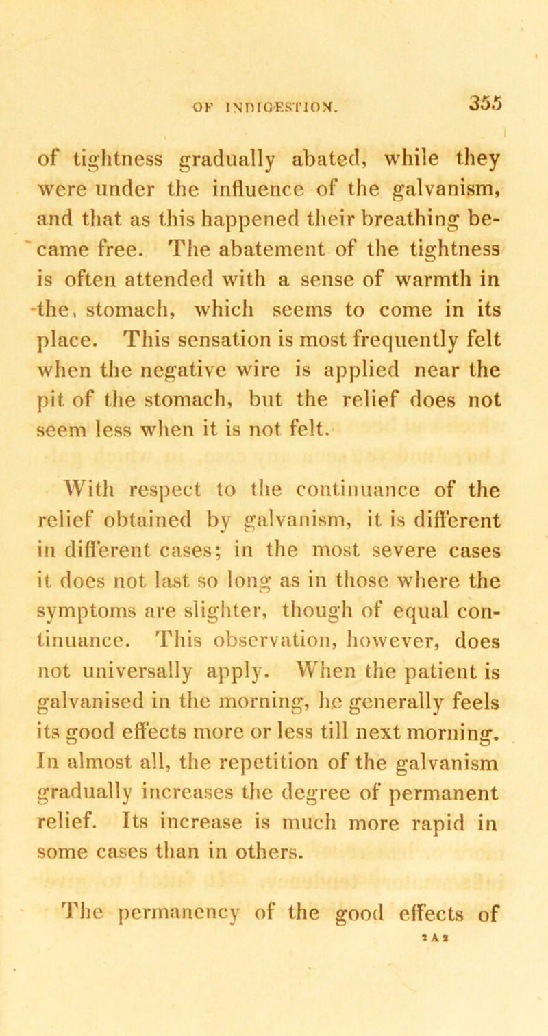 of tightness gradually abated, while they were under the influence of the galvanism, and that as this happened their breathing be- came free. The abatement of the tightness is often attended with a sense of warmth in the, stomach, which seems to come in its place. This sensation is most frequently felt when the negative wire is applied near the pit of the stomach, but the relief does not seem less when it is not felt. With respect to the continuance of the relief obtained by galvanism, it is different in different cases; in the most severe cases it does not last so long as in those where the symptoms are slighter, though of equal con- tinuance. This observation, however, does not universally apply. When the patient is galvanised in the morning, he generally feels its good effects more or less till next morning. In almost all, the repetition of the galvanism gradually increases the degree of permanent relief. Its increase is much more rapid in some cases than in others. The permanency of the good effects of