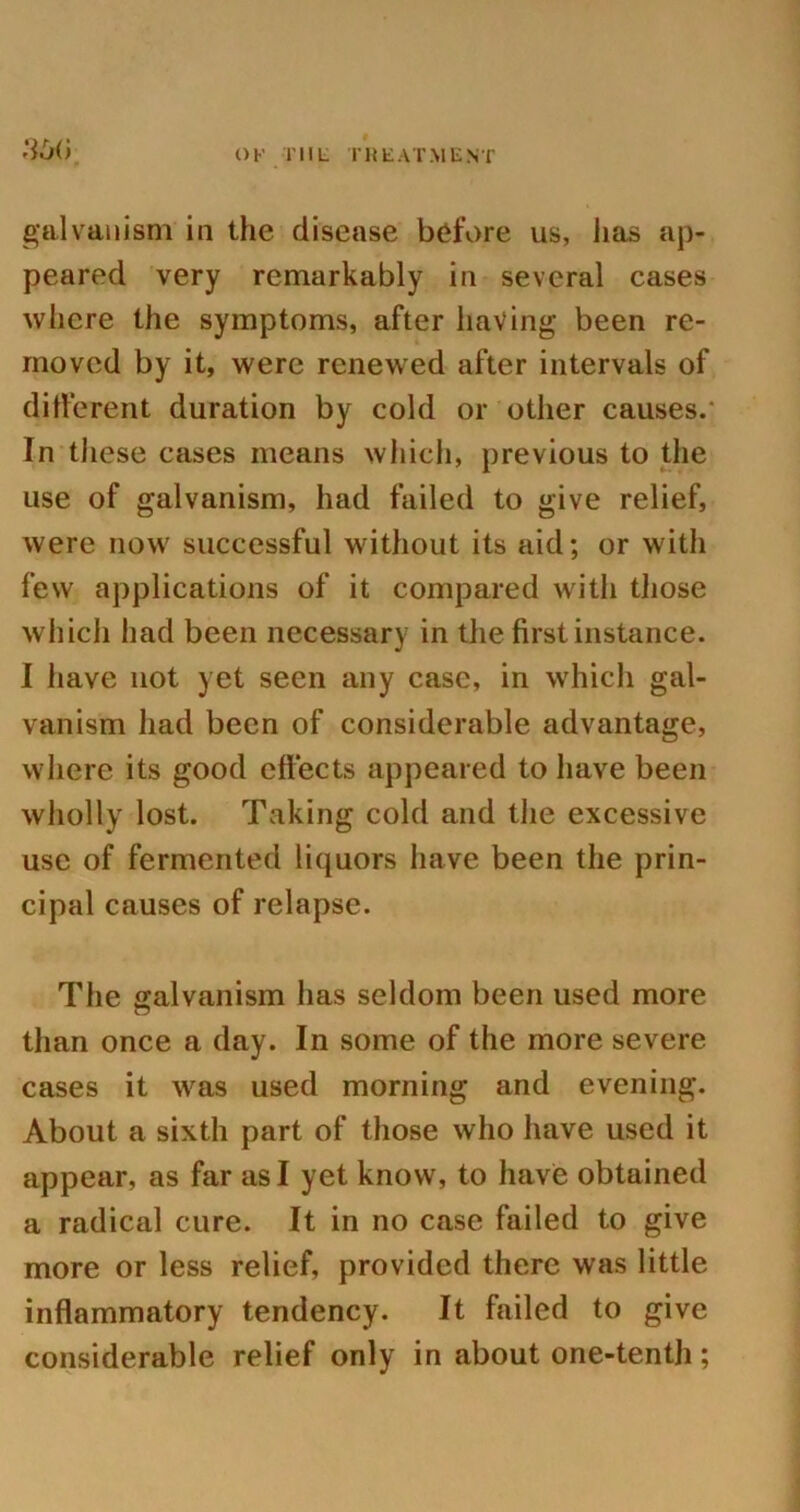 3vX> OF TIIL TREATMENT galvanism in the disease before us, has ap- peared very remarkably in several cases where the symptoms, after having been re- moved by it, were renewed after intervals of different duration by cold or other causes.- In these cases means which, previous to the use of galvanism, had failed to give relief, were now successful without its aid; or with few applications of it compared with those which had been necessary in the first instance. I have not yet seen any case, in which gal- vanism had been of considerable advantage, where its good effects appeared to have been wholly lost. Taking cold and the excessive use of fermented liquors have been the prin- cipal causes of relapse. The galvanism has seldom been used more than once a day. In some of the more severe cases it was used morning and evening. About a sixth part of those who have used it appear, as far as I yet know, to have obtained a radical cure. It in no case failed to give more or less relief, provided there was little inflammatory tendency. It failed to give considerable relief only in about one-tenth;