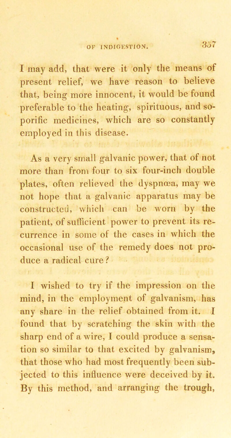 3b 7 I may add, that were it only the means of present relief, we have reason to believe that, being more innocent, it would be found preferable to the heating, spirituous, and so- porific medicines, which are so constantly employed in this disease. As a very small galvanic power, that of not more than from four to six four-inch double plates, often relieved the dyspnoea, may we not hope that a galvanic apparatus may be constructed, which can be worn by the patient, of sufficient power to prevent its re- currence in some of the cases in which the occasional use of the remedy does not pro- duce a radical cure ? I wished to try if the impression on the mind, in the employment of galvanism, has any share in the relief obtained from it. I found that by scratching the skin with the sharp end of a wire, I could produce a sensa- tion so similar to that excited by galvanism, that those who had most frequently been sub- jected to this influence were deceived by it. By this method, and arranging the trough,