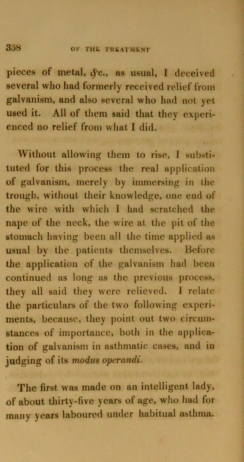 pieces of metal, <|’c., as usual, I deceived several who had formerly received relief from galvanism, and also several who had not yet used it. All of them said that they experi- enced no relief from what I did. Without allowing them to rise, I substi- tuted for this process the real application of galvanism, merely by immersing in the trough, without their knowledge, one end of the wire with which I had scratched the nape of the neck, the wire at the pit of the stomach having been all the time applied as usual by the patients themselves. Before the application of the galvanism had been continued as long as the previous process, they all said they were relieved. I relate the particulars of the two following experi- ments, because, they point out two circum- stances of importance, both in the applica- tion of galvanism in asthmatic cases, and in judging of its modus operandi. The first was made on an intelligent lady, of about thirty-five years of age, who had for many years laboured under habitual asthma.