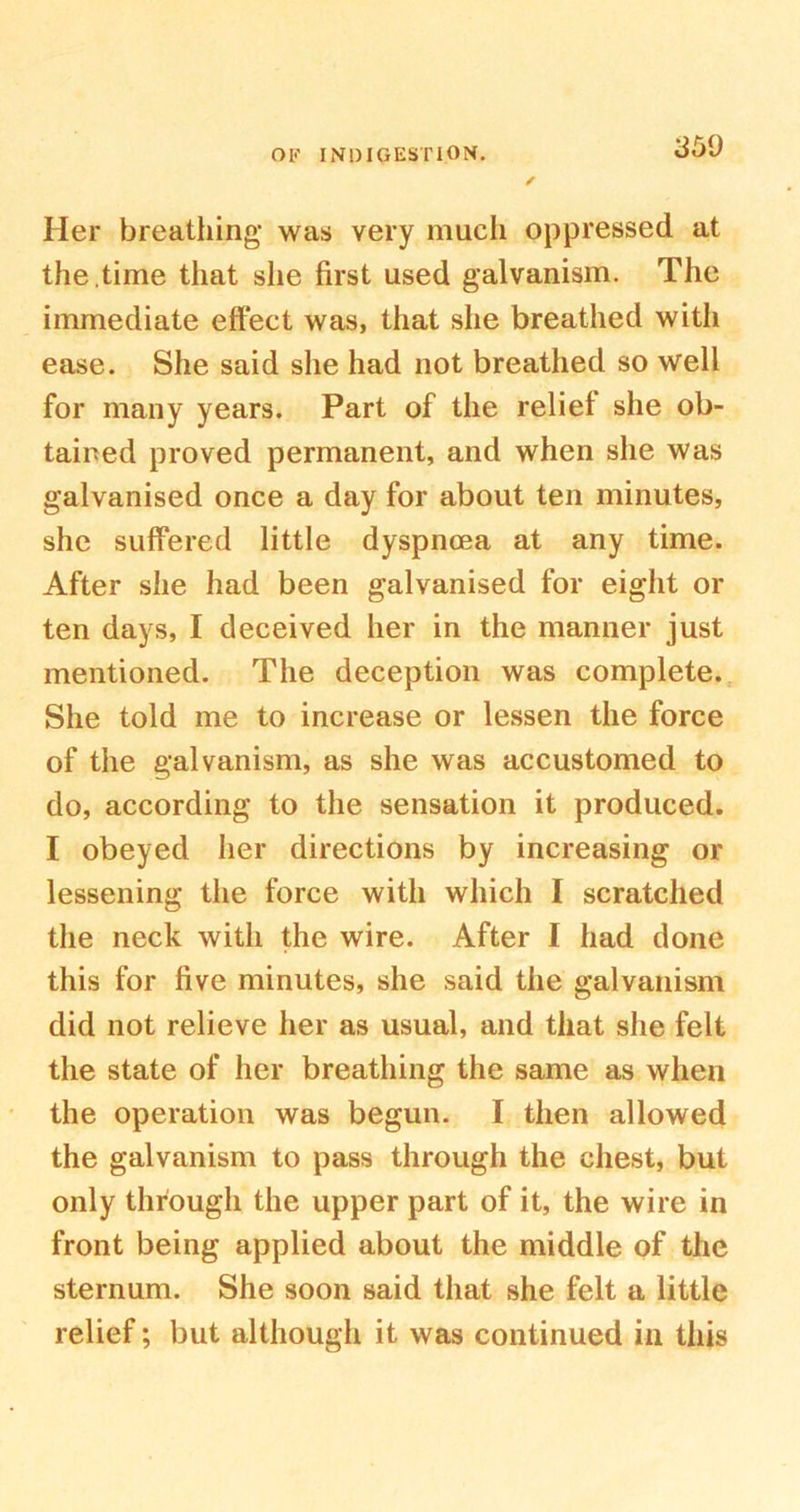 Her breathing was very much oppressed at the ,time that she first used galvanism. The immediate effect was, that she breathed with ease. She said she had not breathed so well for many years. Part of the relief she ob- tained proved permanent, and when she was galvanised once a day for about ten minutes, she suffered little dyspnoea at any time. After she had been galvanised for eight or ten days, I deceived her in the manner just mentioned. The deception was complete. She told me to increase or lessen the force of the galvanism, as she was accustomed to do, according to the sensation it produced. I obeyed her directions by increasing or lessening the force witli which I scratched the neck with the wire. After I had done this for five minutes, she said the galvanism did not relieve her as usual, and that she felt the state of her breathing the same as when the operation was begun. I then allowed the galvanism to pass through the chest, but only through the upper part of it, the wire in front being applied about the middle of the sternum. She soon said that she felt a little relief; but although it was continued in this