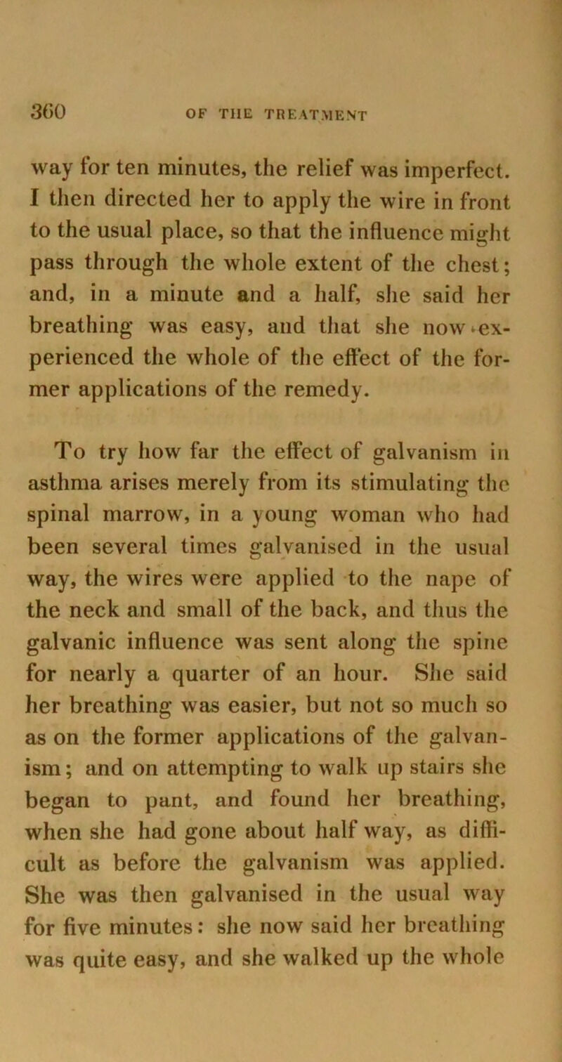 300 way for ten minutes, the relief was imperfect. I then directed her to apply the wire in front to the usual place, so that the influence might pass through the whole extent of the chest; and, in a minute and a half, she said her breathing was easy, and that she now ^ex- perienced the whole of the effect of the for- mer applications of the remedy. To try how far the effect of galvanism in asthma arises merely from its stimulating the spinal marrow, in a young woman who had been several times galvanised in the usual way, the wires were applied to the nape of the neck and small of the back, and thus the galvanic influence was sent along the spine for nearly a quarter of an hour. She said her breathing was easier, but not so much so as on the former applications of the galvan- ism; and on attempting to walk up stairs she began to pant, and found her breathing, when she had gone about half way, as diffi- cult as before the galvanism was applied. She was then galvanised in the usual way for five minutes: she now said her breathing was quite easy, and she walked up the whole
