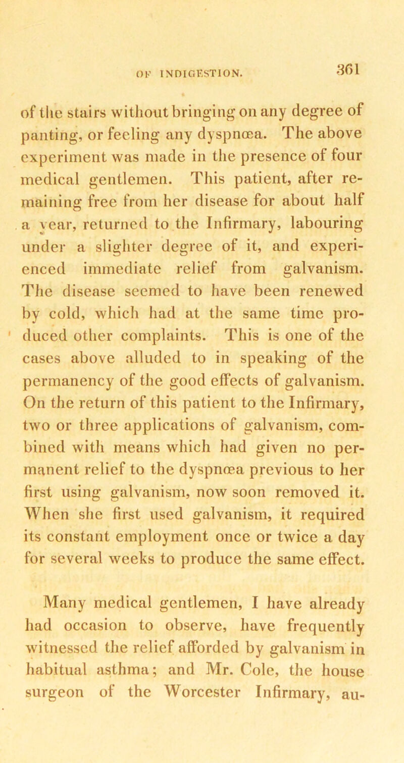 of the stairs without bringing on any degree of panting, or feeling any dyspnoea. The above experiment was made in the presence of four medical gentlemen. This patient, after re- maining free from her disease for about half a year, returned to the Infirmary, labouring under a slighter degree of it, and experi- enced immediate relief from galvanism. The disease seemed to have been renewed by cold, which had at the same time pro- duced other complaints. This is one of the cases above alluded to in speaking of the permanency of the good effects of galvanism. On the return of this patient to the Infirmary, two or three applications of galvanism, com- bined with means which had given no per- manent relief to the dyspnoea previous to her first using galvanism, now soon removed it. When she first used galvanism, it required its constant employment once or twice a day for several weeks to produce the same effect. Many medical gentlemen, I have already had occasion to observe, have frequently witnessed the relief afforded by galvanism in habitual asthma; and Mr. Cole, the house surgeon of the Worcester Infirmary, au-