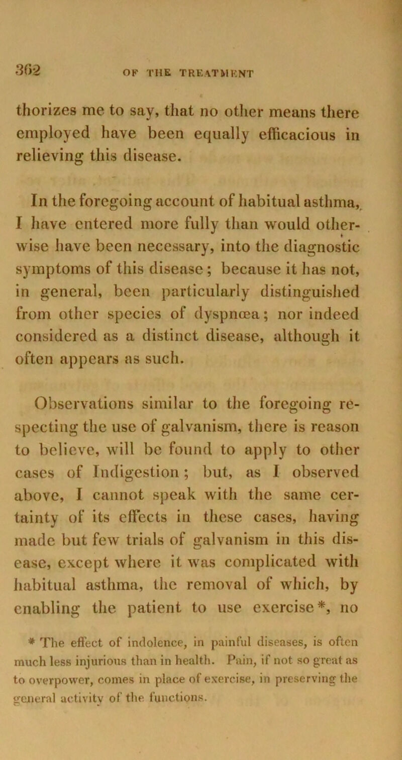 thorizes me to say, that no other means there employed have been equally efficacious in relieving this disease. In the foregoing account of habitual asthma, I have entered more fully than would other- wise have been necessary, into the diagnostic symptoms of this disease ; because it has not, in general, been particularly distinguished from other species of dyspnoea; nor indeed considered as a distinct disease, although it often appears as such. Observations similar to the foregoing re- specting the use of galvanism, there is reason to believe, will be found to apply to other cases of Indigestion; but, as I observed above, I cannot speak with the same cer- tainty of its effects in these cases, having made but few trials of galvanism in this dis- ease, except where it was complicated with habitual asthma, the removal of which, by enabling the patient to use exercise*, no * The effect of indolence, in painful diseases, is often much less injurious than in health. Pain, if not so great as to overpower, comes in place of exercise, in preserving the general activity of the functions.