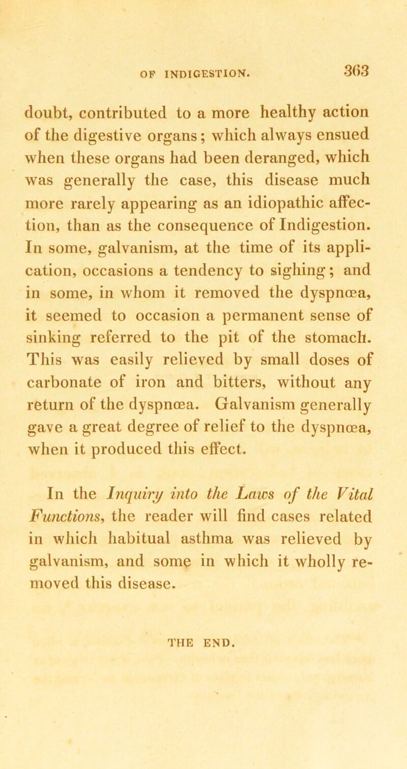 3(>3 doubt, contributed to a more healthy action of the digestive organs; which always ensued when these organs had been deranged, which was generally the case, this disease much more rarely appearing as an idiopathic affec- tion, than as the consequence of Indigestion. In some, galvanism, at the time of its appli- cation, occasions a tendency to sighing; and in some, in whom it removed the dyspnoea, it seemed to occasion a permanent sense of sinking referred to the pit of the stomach. This was easily relieved by small doses of carbonate of iron and bitters, without any return of the dyspnoea. Galvanism generally gave a great degree of relief to the dyspnoea, when it produced this effect. In the Inquiry into the Laics of the Vital Functions, the reader will find cases related in which habitual asthma was relieved by galvanism, and some in which it wholly re- moved this disease. THE END.