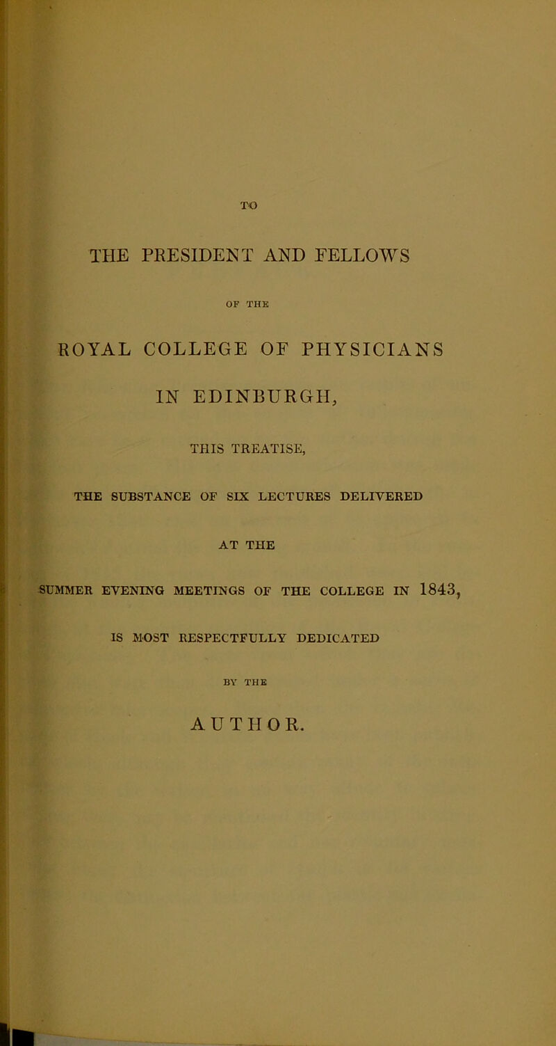 T-O THE PRESIDENT AND FELLOWS OF THE ROYAL COLLEGE OF PHYSICIANS IN EDINBURGH, THIS TREATISE, THE SUBSTANCE OF SIX LECTURES DELIVERED AT THE SUMMER EVENING MEETINGS OF THE COLLEGE IN 1843, IS MOST RESPECTFULLY DEDICATED BY THE A U T II Q R.