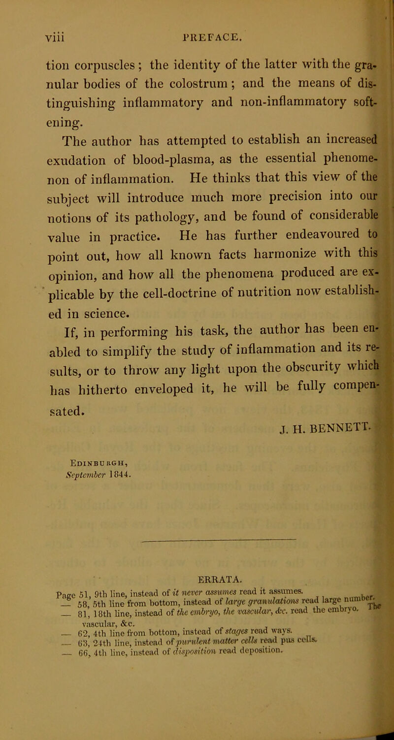 Vlll PREFACE. tion corpuscles ; the identity of the latter with the gra- nular bodies of the colostrum ; and the means of dis- tinguishing inflammatory and non-inflammatory soft- ening. The author has attempted to establish an increased exudation of blood-plasma, as the essential phenome- non of inflammation. He thinks that this view of the subject will introduce much more precision into our notions of its pathology, and be found of considerable value in practice. He has further endeavoured to point out, how all known facts harmonize with this opinion, and how all the phenomena produced are ex- plicable by the cell-doctrine of nutrition now establish- ed in science. If, in performing his task, the author has been en- abled to simplify the study of inflammation and its re- sults, or to throw any light upon the obscurity which has hitherto enveloped it, he will be fully compen- sated. J. H. BENNETT. Edinburgh, September 1844. ERRATA. Pace 51, 9th line, instead of it never assumes read it assumes. — 58, 5th line from bottom, instead of large granulations read large numoe. 81, 18th line, instead of the embryo, the vascular, <tr. read the embryo. vascular — 62, 4th line from bottom, instead of stages read ways. — 63, 24th line, instead of purulent matter cells read pus cells. 66, 4th line, instead of disposition read deposition.