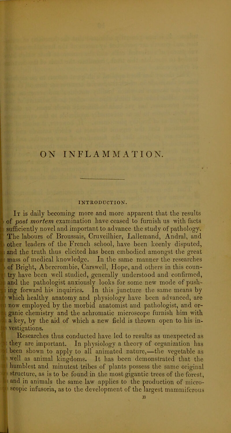 ON INFLAMMATION. INTRODUCTION. It is daily becoming more and more apparent that the results of post mortem examination have ceased to furnish us with facts ■ sufficiently novel and important to advance the study of pathology. The labours of Broussais, Cruveilhier, Lallemand, Andral, and other leaders of the French school, have been keenly disputed, and the truth thus elicited has been embodied amongst the great ■ mass of medical knowledge. In the same manner the researches • of Bright, Abercrombie, Carswell, Hope, and others in this coun- try have been well studied, generally understood and confirmed, and the pathologist anxiously looks for some new mode of push- i ing forward his inquiries. In this juncture the same means by which healthy anatomy and physiology have been advanced, are now employed by the morbid anatomist and pathologist, and or- al. ganic chemistry and the achromatic microscope furnish him with A a key, by the aid of which a new field is thrown open to his in- ta vestigations. Researches thus conducted have led to results as unexpected as 3 they are important. In physiology a theory of organization has i been shown to apply to all animated nature,—the vegetable as ■I well as animal kingdoms. It has been demonstrated that the r humblest and minutest tribes of plants possess the same original o structure, as is to be found in the most gigantic trees of the forest, b and in animals the same law applies to the production of micro- < scopic infusoria, as to the development of the largest mammiferous 13