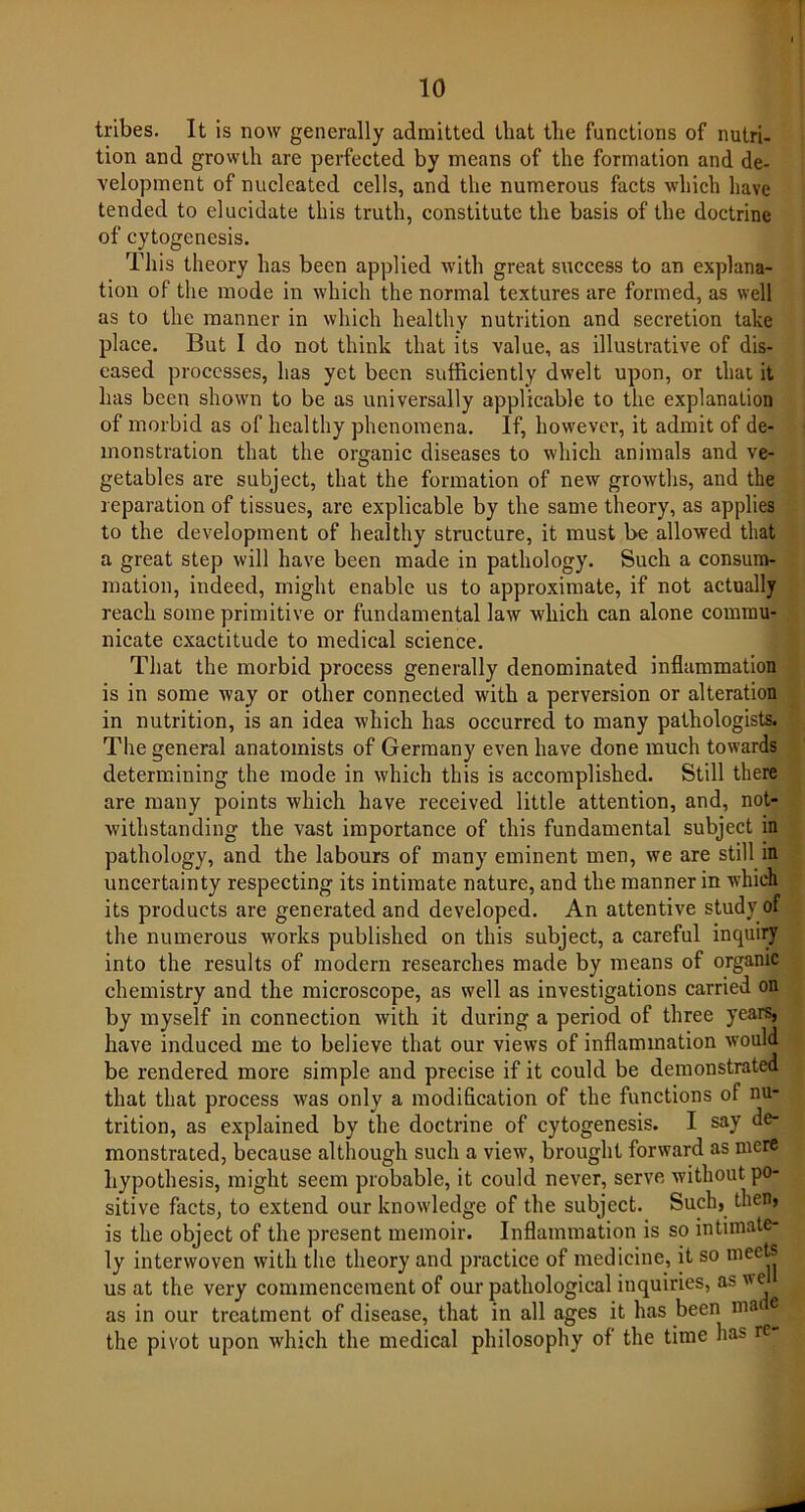 tribes. It is now generally admitted, that tlie functions of nutri- tion and growth are perfected by means of the formation and de- velopment of nucleated cells, and the numerous facts which have tended to elucidate this truth, constitute the basis of the doctrine of cytogenesis. This theory has been applied with great success to an explana- tion of the mode in which the normal textures are formed, as well as to the manner in which healthy nutrition and secretion take place. But I do not think that its value, as illustrative of dis- eased processes, has yet been sufficiently dwelt upon, or that it has been shown to be as universally applicable to the explanation of morbid as of healthy phenomena. If, however, it admit of de- monstration that the organic diseases to which animals and ve- getables are subject, that the formation of new growths, and the reparation of tissues, arc explicable by the same theory, as applies to the development of healthy structure, it must be allowed that a great step will have been made in pathology. Such a consum- mation, indeed, might enable us to approximate, if not actually reach some primitive or fundamental law which can alone commu- nicate exactitude to medical science. That the morbid process generally denominated inflammation is in some way or other connected with a perversion or alteration in nutrition, is an idea which has occurred to many pathologists. The general anatomists of Germany even have done much towards determining the mode in which this is accomplished. Still there are many points which have received little attention, and, not- withstanding the vast importance of this fundamental subject in pathology, and the labours of many eminent men, we are still in uncertainty respecting its intimate nature, and the manner in which its products are generated and developed. An attentive study of the numerous works published on this subject, a careful inquiry into the results of modern researches made by means of organic chemistry and the microscope, as well as investigations carried on by myself in connection with it during a period of three years, have induced me to believe that our views of inflammation would be rendered more simple and precise if it could be demonstrated that that process was only a modification of the functions of nu- trition, as explained by the doctrine of cytogenesis. I say de- monstrated, because although such a view, brought forward as mere hypothesis, might seem probable, it could never, serve without po- sitive facts, to extend our knowledge of the subject. Such, then, is the object of the present memoir. Inflammation is so intimate- ly interwoven with the theory and practice of medicine, it so meets us at the very commencement of our pathological inquiries, as we as in our treatment of disease, that in all ages it has been ma e the pivot upon which the medical philosophy of the time has re