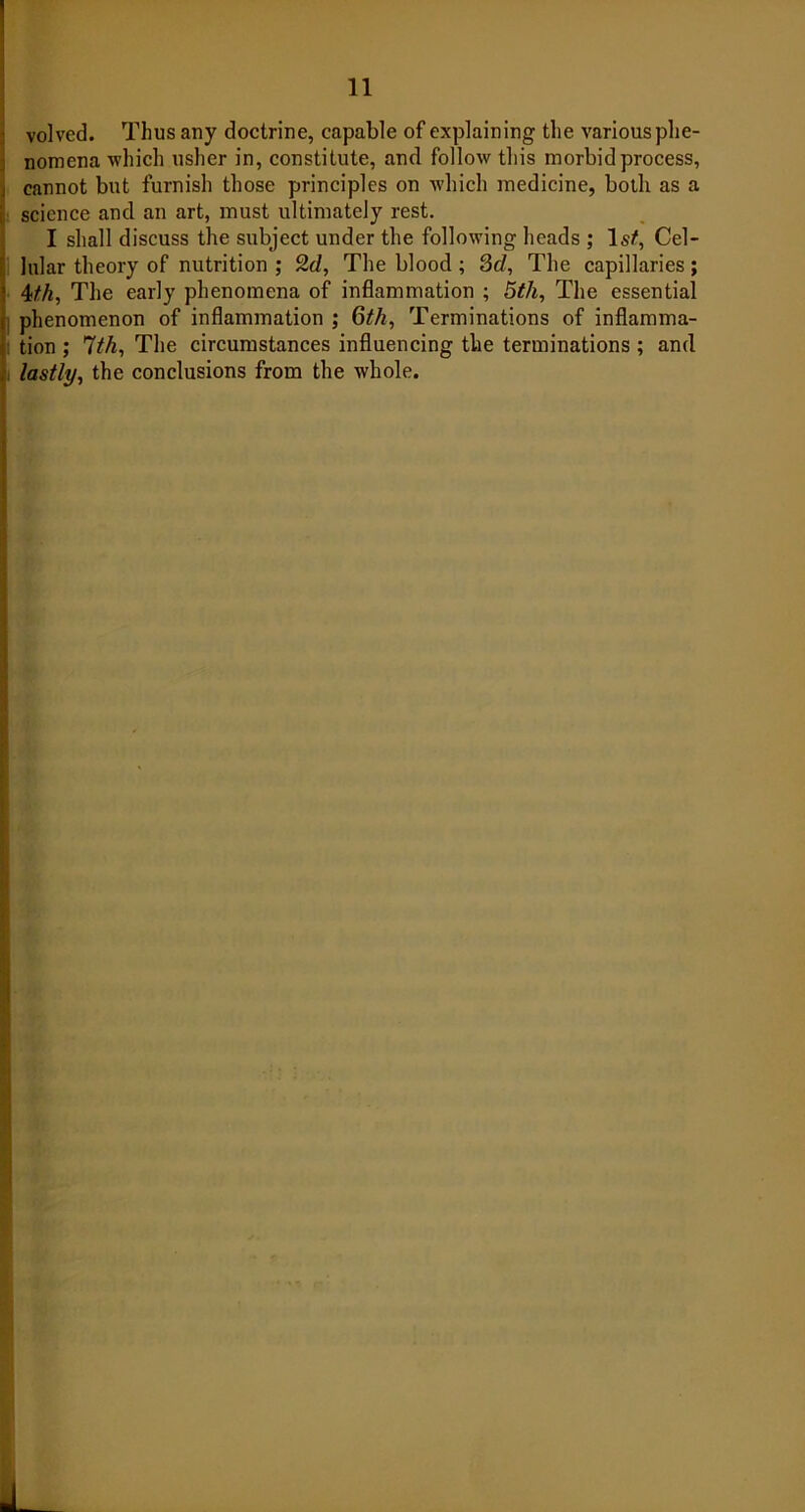 volved. Thus any doctrine, capable of explaining the various phe- nomena which usher in, constitute, and follow this morbid process, cannot but furnish those principles on which medicine, both as a science and an art, must ultimately rest. I shall discuss the subject under the following heads ; Is/, Cel- lular theory of nutrition ; 2d, The blood ; 3d, The capillaries; 4th, The early phenomena of inflammation ; 5th, The essential phenomenon of inflammation ; 6th, Terminations of inflamma- tion ; 7th, The circumstances influencing the terminations ; and lastly, the conclusions from the whole.