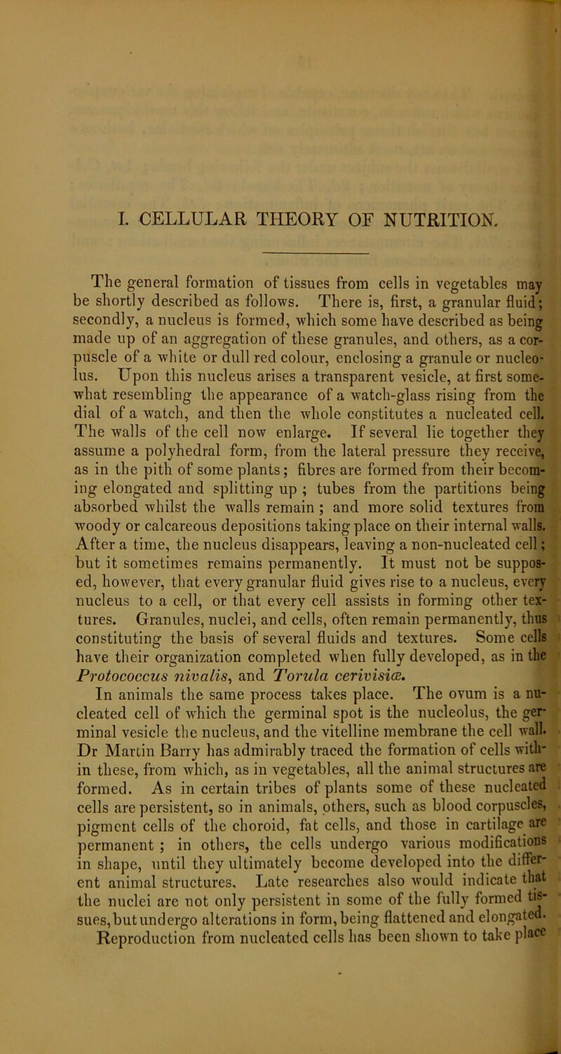 I. CELLULAR THEORY OF NUTRITION. The general formation of tissues from cells in vegetables may be shortly described as follows. There is, first, a granular fluid; secondly, a nucleus is formed, which some have described as being made up of an aggregation of these granules, and others, as a cor- puscle of a white or dull red colour, enclosing a granule or nucleo- lus. Upon this nucleus arises a transparent vesicle, at first some- what resembling the appearance of a watch-glass rising from the dial of a watch, and then the whole constitutes a nucleated cell. The walls of the cell now enlarge. If several lie together they assume a polyhedral form, from the lateral pressure they receive, as in the pith of some plants; fibres are formed from their becom- ing elongated and splitting up ; tubes from the partitions being absorbed whilst the walls remain; and more solid textures from woody or calcareous depositions taking place on their internal walls. After a time, the nucleus disappears, leaving a non-nucleated cell; but it sometimes remains permanently. It must not be suppos- ed, however, that every granular fluid gives rise to a nucleus, every nucleus to a cell, or that every cell assists in forming other tex- tures. Granules, nuclei, and cells, often remain permanently, thus constituting the basis of several fluids and textures. Some cells have their organization completed when fully developed, as in the Protococcus nivalis, and Torula cerivisioc. In animals the same process takes place. The ovum is a nu- cleated cell of which the germinal spot is the nucleolus, the ger- minal vesicle the nucleus, and the vitelline membrane the cell wall. Dr Martin Barry has admirably traced the formation of cells with- in these, from which, as in vegetables, all the animal structures are formed. As in certain tribes of plants some of these nucleated cells are persistent, so in animals, others, such as blood corpuscles, pigment cells of the choroid, fat cells, and those in cartilage are permanent ; in others, the cells undergo various modifications in shape, until they ultimately become developed into the differ- ent animal structures. Late researches also would indicate that the nuclei are not only persistent in some of the fully formed tis- sues, but undergo alterations in form, being flattened and elongated. Reproduction from nucleated cells has been shown to take place